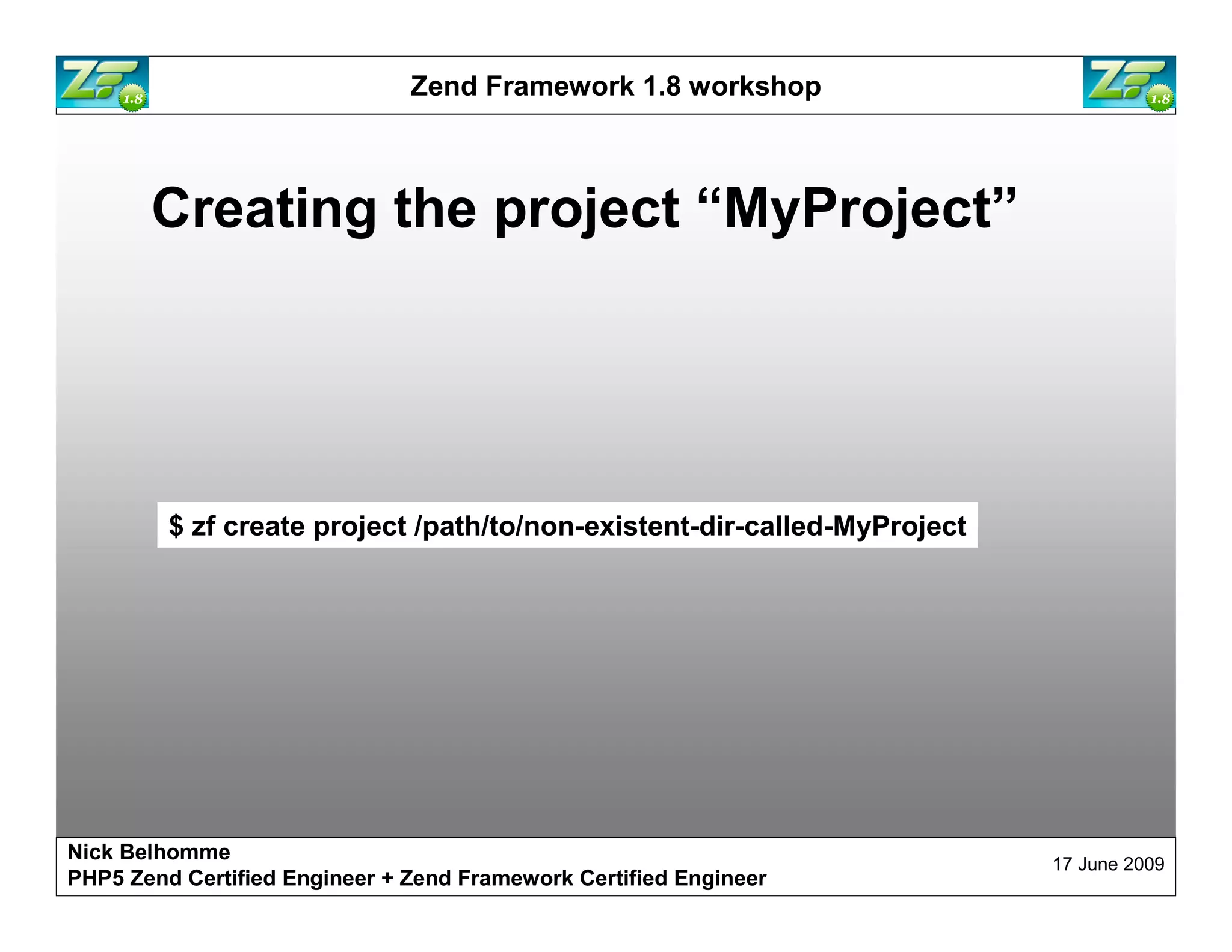Zend Framework 1.8 workshop Creating the project “MyProject” $ zf create project /path/to/non-existent-dir-called-MyProject Nick Belhomme 17 June 2009 PHP5 Zend Certified Engineer 