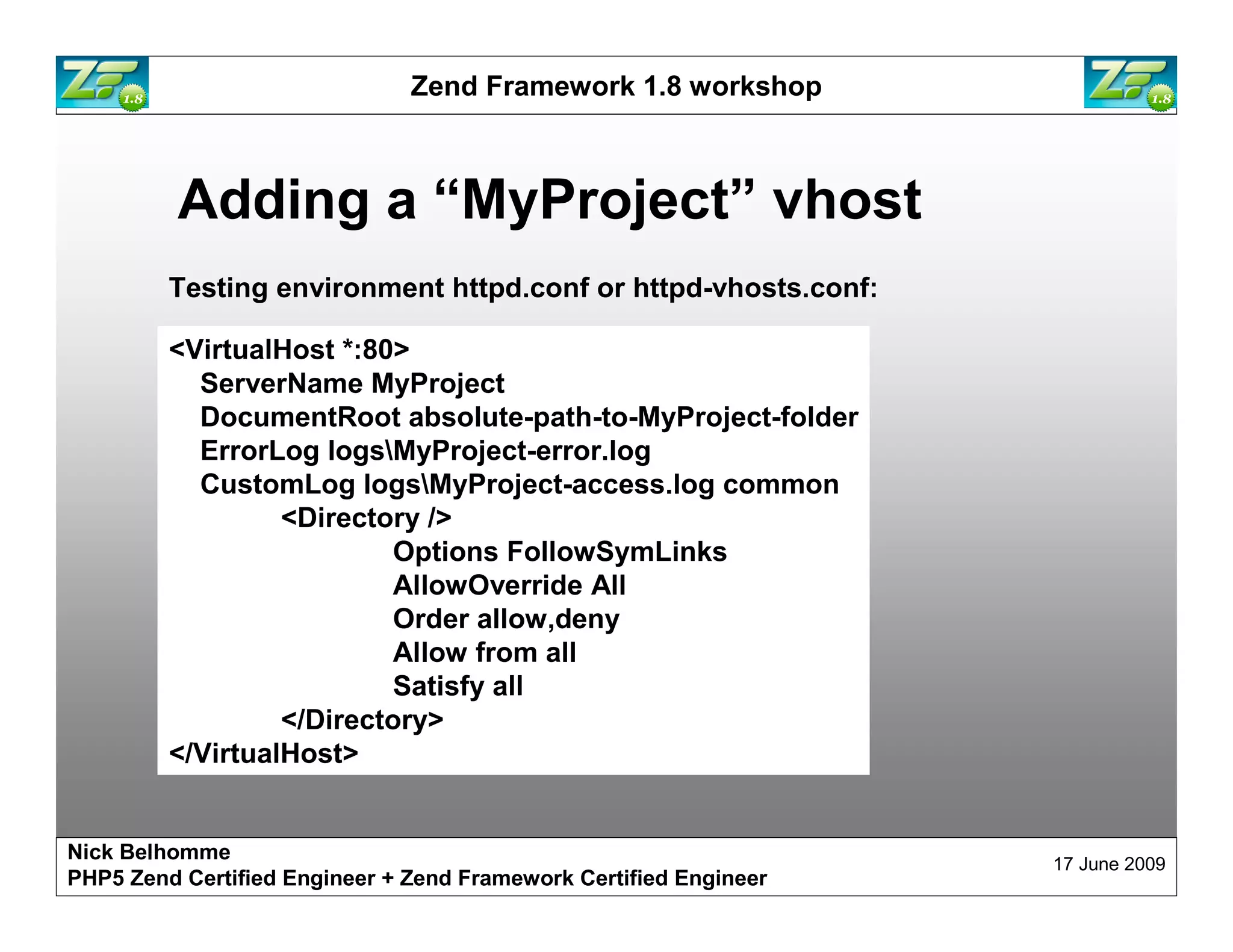 Zend Framework 1.8 workshop Adding a “MyProject” vhost Testing environment httpd.conf or httpd-vhosts.conf: <VirtualHost *:80> ServerName MyProject DocumentRoot absolute-path-to-MyProject-folder ErrorLog logsMyProject-error.log CustomLog logsMyProject-access.log common <Directory /> Options FollowSymLinks AllowOverride All Order allow,deny Allow from all Satisfy all </Directory> </VirtualHost> Nick Belhomme 17 June 2009 PHP5 Zend Certified Engineer 