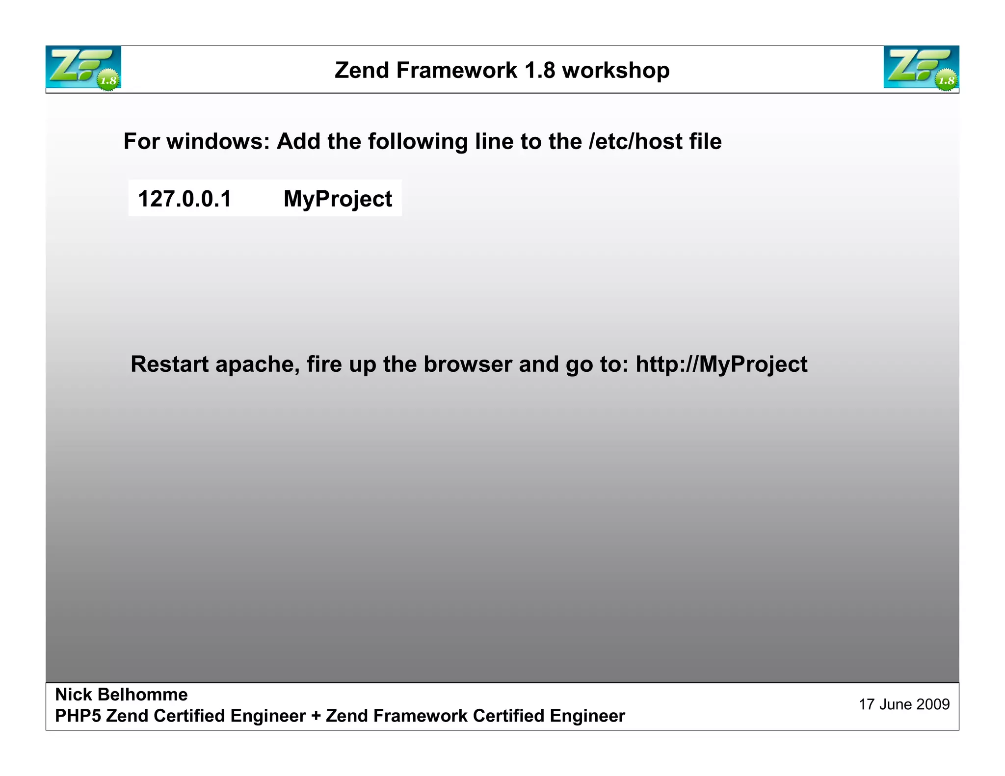 Zend Framework 1.8 workshop For windows: Add the following line to the /etc/host file 127.0.0.1 MyProject Restart apache, fire up the browser and go to: http://MyProject Nick Belhomme 17 June 2009 PHP5 Zend Certified Engineer 