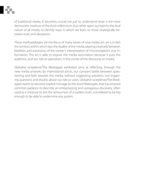 10
of traditional media. It becomes crucial not just to understand what is the most
democratic medium of the third millennium, but rather open our eyes to the dual
nature of all media, to identify ways in which we learn to move strategically be-
tween truth and deception.
These methodologies are the focus of many works of new media art: art is in fact
the territory within which lays the duality of the media, playing creatively between
liabilities and autonomy of the viewer’s interpretation of misconceptions and in-
formation. The art is able to expose the media automation because it puts the
audience, and our role as spectators, in the center of the discourse on media.
Globalne ocieplenie/The Mediagate exhibition aims at reflecting, through the
new media artworks by international artists, our constant battle between ques-
tioning and faith towards the media, without suggesting solutions, but trigger-
ing questions and doubts about our role as users. Globalne ocieplenie/The Medi-
agate wants to become explicit homage to the word Watergate, that has entered
common parlance to describe an embarrassing and outrageous discovery, often
used as a measure to test the seriousness of a sudden truth, considered to be big
enough to be able to undermine any system.
 