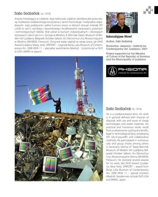 11
Sašo Sedlaček (ur. 1974)
Artysta mieszkający w Lublanie. Jego twórczość, ogólnie, określana jest przez teo-
rię możliwości wielokrotnego korzystania z tanich technologii i materiałów odpa-
dowych. Jego praktyczne i pełne humoru prace, w których stosuje metodę DIY
(„zrób to sam”), wynikają z wywrotowego recyklizowania naukowych, prawnych
i technologicznych faktów. Brał udział w licznych indywidualnych i zbiorowych
wystawach, takich jak m.in.: Secesja w Wiedniu, 6. Biennale Taipei, Museum of Mo-
dern Art Ljubljana, Belgrade October Saloon, Ars Electronica Linz, Museumsquartir
w Wiedniu (MUMOK, Freiraum). Otrzymał wiele nagród za swoje prace, jak OHO
Award (Lublana, Nowy Jork), SPAPORT – nagroda Banja Luka Museum of Contem-
porary Art, 2008 VIDA 11 – specjalne wyróżnienie (Madryt). Uczestniczył w ISCP
w USA i IAMAS w Japonii.
Sašo Sedlaček (b. 1974)
He is a Ljubljana-based artist. His work
is in general defined with theories of
disposal, with use and reuse of cheap
technologies and waste materials. His
practical and humorous works result
fromasubversivere-cyclingofscientific,
legal or technological facts, employing
DIY (do-it-yourself) and collaborative
methods. He participated in numerous
solo and group shows among others
in Secession, Vienna, 6th
Taipei Biennial,
Museum of Modern Art Ljubljana, Bel-
grade October Saloon, Ars Electronica
Linz, Museumsquartir Vienna (MUMOK,
Freiraum). He received several awards
for his work, like OHO Award (Ljublja-
na, New York), SPAPORT – award from
Banja Luka Museum of Contemporary
Art, 2008 VIDA 11 – special mention
(Madrid). Residencies include ISCP, USA
and IAMAS, Japan.
Infocalypse Now!
Author: Sašo Sedlaček
Production: Aksioma – Institute for
Contemporary Art, Ljubljana, 2007
Project supported by the Ministry
of Culture of the Republic of Slovenia
and the Municipality of Ljubljana
 