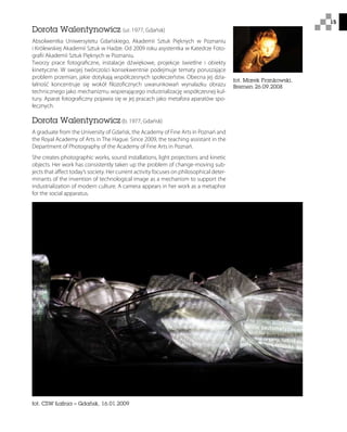 15
Dorota Walentynowicz (ur. 1977, Gdańsk)
Absolwentka Uniwersytetu Gdańskiego, Akademii Sztuk Pięknych w Poznaniu
i Królewskiej Akademii Sztuk w Hadze. Od 2009 roku asystentka w Katedrze Foto-
grafii Akademii Sztuk Pięknych w Poznaniu.
Tworzy prace fotograficzne, instalacje dźwiękowe, projekcje świetlne i obiekty
kinetyczne. W swojej twórczości konsekwentnie podejmuje tematy poruszające
problem przemian, jakie dotykają współczesnych społeczeństw. Obecna jej dzia-
łalność koncentruje się wokół filozoficznych uwarunkowań wynalazku obrazu
technicznego jako mechanizmu wspierającego industrializację współczesnej kul-
tury. Aparat fotograficzny pojawia się w jej pracach jako metafora aparatów spo-
łecznych.
Dorota Walentynowicz (b. 1977, Gdańsk)
A graduate from the University of Gdańsk, the Academy of Fine Arts in Poznań and
the Royal Academy of Arts in The Hague. Since 2009, the teaching assistant in the
Department of Photography of the Academy of Fine Arts in Poznań.
She creates photographic works, sound installations, light projections and kinetic
objects. Her work has consistently taken up the problem of change-moving sub-
jects that affect today’s society. Her current activity focuses on philosophical deter-
minants of the invention of technological image as a mechanism to support the
industrialization of modern culture. A camera appears in her work as a metaphor
for the social apparatus.
fot. Marek Frankowski,
Bremen 26.09.2008
fot. CSW Łaźnia – Gdańsk, 16.01.2009
 