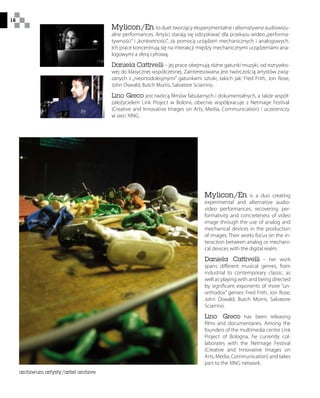 18
Mylicon/En to duet tworzący eksperymentalne i alternatywne audiowizu-
alne performances. Artyści starają się odzyskiwać dla przekazu wideo„performa-
tywności” i „konkretności”, za pomocą urządzeń mechanicznych i analogowych.
Ich prace koncentrują się na interakcji między mechanicznymi urządzeniami ana-
logowymi a sferą cyfrową.
Daniela Cattivelli – jej prace obejmują różne gatunki muzyki, od rozrywko-
wej do klasycznej współczesnej. Zainteresowana jest twórczością artystów zwią-
zanych z „nieortodoksyjnymi” gatunkami sztuki, takich jak: Fred Frith, Jon Rose,
John Oswald, Butch Morris, Salvatore Sciarrino.
Lino Greco jest twórcą filmów fabularnych i dokumentalnych, a także współ-
założycielem Link Project w Bolonii, obecnie współpracuje z Netmage Festival
(Creative and Innovative Images on Arts, Media, Communication) i uczestniczy
w sieci XING.
Mylicon/En is a duo creating
experimental and alternative audio-
video performances, recovering per-
formativity and concreteness of video
image through the use of analog and
mechanical devices in the production
of images. Their works focus on the in-
teraction between analog or mechani-
cal devices with the digital realm.
Daniela Cattivelli – her work
spans different musical genres, from
industrial to contemporary classic, as
well as playing with and being directed
by significant exponents of more “un-
orthodox” genres: Fred Frith, Jon Rose,
John Oswald, Butch Morris, Salvatore
Sciarrino.
Lino Greco has been releasing
films and documentaries. Among the
founders of the multimedia centre Link
Project of Bologna, he currently col-
laborates with the Netmage Festival
(Creative and Innovative Images on
Arts, Media, Communication) and takes
part to the XING network.
archiwum artysty/artist archive
 