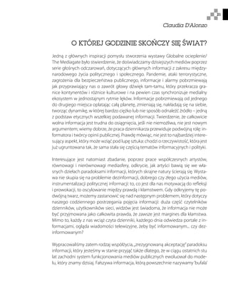 21
O KTÓREJ GODZINIE SKOŃCZY SIĘ ŚWIAT?
Jedną z głównych inspiracji pomysłu stworzenia wystawy Globalne ocieplenie/
The Mediagate było stwierdzenie, że doświadczamy dzisiejszych mediów poprzez
serie głośnych odczarowań, dotyczących głównych informacji z zakresu między-
narodowego życia politycznego i społecznego. Pandemie, ataki terrorystyczne,
zagrożenia dla bezpieczeństwa publicznego, informacje i alarmy pobrzmiewają
jak przyprawiający nas o zawrót głowy dźwięk tam-tamu, który przekracza gra-
nice kontynentów i różnice kulturowe i na pewien czas synchronizuje medialny
ekosystem w jednostajnym rytmie lęków. Informacje pobrzmiewają od jednego
do drugiego miejsca oplatając całą planetę, zmieniają się, nakładają się na siebie,
tworząc dynamikę, w której bardzo ciężko lub nie sposób odnaleźć źródło – jedną
z podstaw etycznych wszelkiej podawanej informacji. Twierdzenie, że całkowicie
wolna informacja jest trudna do osiągnięcia, jeśli nie niemożliwa, nie jest nowym
argumentem; wiemy dobrze, że praca dziennikarza przewiduje podwójną rolę: in-
formatora i twórcy opinii publicznej. Prawdę mówiąc, nie jest to najbardziej intere-
sujący aspekt, który może wziąć pod lupę sztuka: chodzi o rzeczywistość, która jest
już ugruntowana tak, że sama stała się częścią tematów informacyjnych i polityki.
Interesujące jest natomiast zbadanie, poprzez prace współczesnych artystów,
równowagi i nierównowagi mediasfery, odkrycie, jak artyści bawią się we wła-
snych dziełach paradoksami informacji, których skrajne natury ścierają się. Wysta-
wa nie skupia się na problemie dezinformacji, dobrego czy złego użycia mediów,
instrumentalizacji politycznej informacji: to, co jest dla nas motywacją do refleksji
i prowokacji, to oscylowanie między prawdą i kłamstwem. Gdy odkryjemy tę po-
dwójną twarz, możemy zastanowić się nad następnym problemem, który dotyczy
naszego codziennego postrzegania pojęcia informacji: duża część czytelników
dzienników, użytkowników sieci, widzów jest świadoma, że informacja nie może
być przyjmowana jako całkowita prawda, że zawsze jest margines dla kłamstwa.
Mimo to, każdy z nas wciąż czyta dzienniki, każdego dnia odwiedza portale z in-
formacjami, ogląda wiadomości telewizyjne, żeby być informowanym... czy dez-
informowanym?
Wypracowaliśmy zatem rodzaj współżycia,„zrezygnowaną akceptację”paradoksu
informacji, który jesteśmy w stanie przyjąć także dlatego, że w ciągu ostatnich stu
lat zachodni system funkcjonowania mediów publicznych ewoluował do mode-
lu, który znamy dzisiaj. Fałszywa informacja, którą powszechnie nazywamy‘bufala’
Claudia D'Alonzo
 