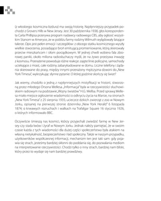 22
(z włoskiego: kosmiczna bzdura) ma swoją historię. Najsłynniejszy przypadek po-
chodzi z Grovers Hills w New Jersey. Jest 30 października 1938, głos koresponden-
ta Carla Phillipsa przerywa program nadawcy radiowego CBS, aby ogłosić wszyst-
kim Stanom w Ameryce, że w pobliżu farmy rodziny Wilmuth wylądowały latające
talerze. Opis jest pełen emocji i szczegółów: z obcego statku kosmicznego wyszły
wielkie stworzenia, posiadające broń emitującą promieniowanie, którą skierowały
przeciw mieszkańcom i siłom porządkowym. W jednej chwili wzbiera fala zbio-
rowej paniki, około miliona radiosłuchaczy myśli, że na żywo przeżywa inwazję
z kosmosu. Przerażenie powoduje różne reakcje: zajęte linie policyjne, samochody
uciekające z miast, całe rodziny zabarykadowane w domu. Liczne telefony i żąda-
nia skierowane do prasy, między innymi przerażony mężczyzna dzwoni do„New
York Timesa”, wykrzykując słynne pytanie: O której godzinie skończy się świat?
Jak wiemy, chodziło o jedną z najsłynniejszych mistyfikacji w historii, stworzo-
ną przez młodego Orsona Wellesa.„Informacja” była w rzeczywistości słuchowi-
skiem radiowym na podstawie„Wojny światów”H.G. Wellsa. Przed sprawą Welle-
sa miało miejsce ogłoszenie wiadomości o odkryciu życia na Marsie, na stronach
„New York Timesa”z 25 sierpnia 1935; ucieczce dzikich zwierząt z zoo w Nowym
Jorku, opisanej na pierwszej stronie dziennika „New York Herald” 6 listopada
1874; o krwawych rozruchach i walkach na Trafalgar Square 16 stycznia 1926,
o których informowało BBC.
Oczywiście śmieszą nas kosmici, którzy przyjechali zwiedzić farmę w New Jer-
sey czy stada lwów i żyraf w Nowym Jorku. Jednak należy pamiętać, że w swoim
czasie każda z tych wiadomości dla dużej części społeczeństwa była atakiem na
własną nietykalność, bezpieczeństwo i ład społeczny. Także w naszym przypadku,
użytkowników współczesnej informacji, mechanizm ten jest taki sam: gdy poja-
wia się strach, jesteśmy bardziej skłonni do poddania się, do pozwalania mediom
na interpretowanie rzeczywistości. Chodzi tylko o inny strach, bardziej nam bliski,
który przez to wydaje się nam bardziej prawdziwy.
 