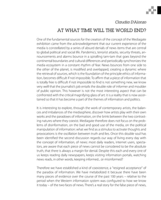23
AT WHAT TIME WILL THE WORLD END?
One of the fundamental sources for the creation of the concept of the Mediagate
exhibition came from the acknowledgement that our current experience of the
media is constellated by a series of absurd denials of news items that are central
to global political and social life. Pandemics, terrorist attacks, security threats, an-
nouncements and alarms bounce in a spiralling tam-tam that goes beyond the
continental boundaries and cultural differences and periodically synchronizes the
media ecosystem in a constant rhythm of fear. News bounces from one side to
the other of the planet, is modified and overlapped, creating a dynamic where
the retrieval of sources, which is the foundation of the principle ethics of informa-
tion, becomes difficult if not impossible. To affirm that a piece of information that
is totally free is difficult if not impossible to find is not something new, we know
very well that the journalist’s job entails the double role of informer and moulder
of public opinion. This however is not the most interesting aspect that can be
confronted with the critical magnifying glass of art: it is a reality that is now ascer-
tained so that it has become a part of the themes of information and politics.
It is interesting to explore, through the work of contemporary artists, the balan-
ces and imbalances of the mediasphere, discover how artists play with their own
works and the paradoxes of information, on the brink between the two contrast-
ing natures where they coexist. Mediagate therefore does not focus on the prob-
lems of disinformation, on the bad and good use of the media, on the political
manipulation of information: what we find as a stimulus to activate thoughts and
provocations is the oscillation between truth and lies. Once this double soul has
been identified the second discussion regards our way of living every day with
the concept of information, of news: most daily readers, internet users, specta-
tors, are aware that each piece of news cannot be considered to be the absolute
truth, that there is always a margin for denial. Despite this each and every one of
us keeps reading daily newspapers, keeps visiting information portals, watching
news reads, in other words, keeping informed... or misinformed?
Therefore we have established a kind of coexistence, a resigned acceptance of
the paradox of information. We have metabolized it because there have been
many pieces of evidence over the course of the past 100 years – relative to the
period when the Western information system was configured to how we know
it today – of the two faces of news. There’s a real story for the false piece of news,
Claudia D'Alonzo
 