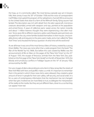 24
the hoax, as it is commonly called. The most famous episode was set in Grovers
Hills, New Jersey. It was the 30th
of October 1938 and the voice of correspondent
Carl Phillips interrupted the program of the radiophonic channel CBS to announce
to the United States that close to a farm of the Wilmuth family, flying saucers had
landed. The description was rich with detail: from the alien spacecraft, monstrous
creatures descended, armed with weapons and rays, pointed at the population
and armed forces. A wave of collective panic swept across the nation instantly
and about 1 million listeners thought they were experiencing a live alien inva-
sion.Terror gives life to different reactions: police switchboards were jammed, cars
escaped from the city, entire families locked themselves in their houses. Uncount-
able phone calls and requests to the press were made, and a man called the“New
York Times”and shouted the famous question: At what time will the world end?
As we all know it was one of the most famous fakes of history, created by a young
Orson Welles. The news was none other than a radio program from the book“The
War of the Worlds” by H.G. Wells. But before this case created by Welles was the
announcement of life on Mars on the pages of the “New York Times” on the 25th
of August 1935; the escape of ferocious animals from the New York Zoo, pub-
lished on the first page of the“NewYork Herald”on the 6th of November 1874; the
bloody and tumultuous conflicts in Trafalgar Square on the 16th
of January 1926,
announced by the BBC.
For sure, images of aliens descending to visit a farm in New Jersey like the streets of
New York filled with lions and giraffes makes us smile. It’s important to remember
that in the period in which these news items were released, they created a great
amount of terror in people for their own safety, self-security, and social order. It is
for us users of contemporary information that the mechanism has not changed:
when fear gets involved we are more likely to trust, to delegate the interpretation
of the reality to the media. But they are just different fears, closer to us so that they
can appear more real.
 