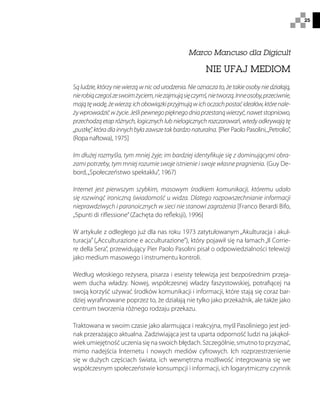 25
Marco Mancuso dla Digicult
NIE UFAJ MEDIOM
Są ludzie, którzy nie wierzą w nic od urodzenia. Nie oznacza to, że takie osoby nie działają,
nierobiączegośzeswoimżyciem,niezajmująsięczymś,nietworzą.Inneosoby,przeciwnie,
majątęwadę,żewierzą:ichobowiązkiprzyjmująwichoczachpostaćideałów,którenale-
żywprowadzićwżycie.Jeślipewnegopięknegodniaprzestanąwierzyć,nawetstopniowo,
przechodzą etap różnych, logicznych lub nielogicznych rozczarowań, wtedy odkrywają tę
„pustkę”,któradlainnychbyłazawszetakbardzonaturalna. [Pier Paolo Pasolini,„Petrolio”,
(Ropa naftowa), 1975]
Im dłużej rozmyśla, tym mniej żyje; im bardziej identyfikuje się z dominującymi obra-
zami potrzeby, tym mniej rozumie swoje istnienie i swoje własne pragnienia. (Guy De-
bord,„Społeczeństwo spektaklu”, 1967)
Internet jest pierwszym szybkim, masowym środkiem komunikacji, któremu udało
się rozwinąć ironiczną świadomość u widza. Dlatego rozpowszechnianie informacji
nieprawdziwych i paranoicznych w sieci nie stanowi zagrożenia [Franco Berardi Bifo,
„Spunti di riflessione”(Zachęta do refleksji), 1996]
W artykule z odległego już dla nas roku 1973 zatytułowanym „Akulturacja i akul-
turacja” („Acculturazione e acculturazione”), który pojawił się na łamach„Il Corrie-
re della Sera”, przewidujący Pier Paolo Pasolini pisał o odpowiedzialności telewizji
jako medium masowego i instrumentu kontroli.
Według włoskiego reżysera, pisarza i eseisty telewizja jest bezpośrednim przeja-
wem ducha władzy. Nowej, współczesnej władzy faszystowskiej, potrafiącej na
swoją korzyść używać środków komunikacji i informacji, które stają się coraz bar-
dziej wyrafinowane poprzez to, że działają nie tylko jako przekaźnik, ale także jako
centrum tworzenia różnego rodzaju przekazu.
Traktowana w swoim czasie jako alarmująca i reakcyjna, myśl Pasoliniego jest jed-
nak przerażająco aktualna. Zadziwiająca jest ta uparta odporność ludzi na jakąkol-
wiek umiejętność uczenia się na swoich błędach. Szczególnie, smutno to przyznać,
mimo nadejścia Internetu i nowych mediów cyfrowych. Ich rozprzestrzenienie
się w dużych częściach świata, ich wewnętrzna możliwość integrowania się we
współczesnym społeczeństwie konsumpcji i informacji, ich logarytmiczny czynnik
 