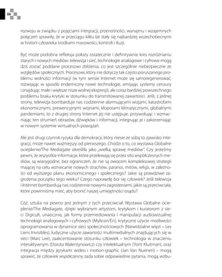 26
rozwoju w związku z pojęciami integracji, przenośności, wynajmu i wzajemnych
połączeń sprawiły, że w przeciągu kilku lat stały się najbardziej wszechobecnymi
w historii człowieka środkami masowości, kontroli i iluzji.
Być może podobna refleksja położy ostatecznie i definitywnie kres rozróżnianiu
starych i nowych mediów: telewizja i sieć, technologie analogowe i cyfrowe mogą
dziś zostać poddane procesowi zbliżenia, co jest szczególnie niebezpieczne ze
względów społecznych. Procesowi, który nie dotyczy tak często poruszanego pro-
blemu wolności informacji (w tym sensie Internet może się samoregenerować,
rozwijając w sposób endemiczny nowe technologie, omijając systemy cenzury
i znajdując małe i większe nisze wolnej ekspresji), ale coraz bardziej powszechnego
problemu braku krytyki w stosunku do transmitowanej zawartości. Jeśli, z jednej
strony, telewizja bombarduje nas codziennie alarmującymi wizjami, katastrofami
ekonomicznymi, prewencyjnymi wojnami, kłopotami klimatycznymi, globalnymi
pandemiami, to z drugiej strony Internet jej nie ustępuje, przywołując i wzmac-
niając ten strumień obrazów, dźwięków i informacji, integrując je i zakorzeniając
w nowym systemie wirtualnych powiązań.
Ale jest drugi czynnik ryzyka dla demokracji, który niesie ze sobą to zjawisko inte-
gracji, może nawet ważniejszy od pierwszego. Chodzi o to, co wystawa Globalne
ocieplenie/The Mediagate określiła jako „wielką sprawę mediów”. Czy jesteśmy
pewni, że wszystkie informacje, które przelewają się przez sito współczesnych me-
diów, są wiarygodne, bez ograniczeń, że nie są owocem kompleksowej strategii
mającej na celu wzniecanie nowych strachów, paranoi, mitów, religii, w zależno-
ści od wyższego planu ekonomicznego i społecznego? Jakie są prawdziwe za-
grożenia początku tego wieku? Czego naprawdę boi się człowiek? Jeśli telewizja
i Internet bombardują nas codziennie nowymi zagrożeniami, jakie są przeciwciała,
które powinniśmy mieć, aby bronić naszej umiejętności osądu?
Cóż, sztuka na pewno jest jednym z tych przeciwciał. Wystawa Globalne ocie-
plenie/The Mediagate, dzięki wybranym artystom, krytykom i kuratorom z sie-
ci Digicult, unaocznia, jak formy przemediowania i manipulacji audiowizualnej
technologii analogowych i cyfrowych (Mylicon/En), krytyczne użycie możliwości
oprogramowania w dynamice sieci społecznościowych (Niewidzialne więzi – Les
Liens Invisibles), ludyczne użycie zawartości multimedialnych znajdujących się w
sieci (Marc Lee), zaakcentowanie stosunku człowiek – technologia w znaczeniu
interaktywnym (Dorota Walentynowicz) czy intelektualnym (Yorit Kluitman), oraz
integracja między językami wideo i motion-graphic (Jan Van Nuenen) – mogą
sprawić, że człowiek współczesny zada sobie odpowiednie pytania, mogą wzbu-
 