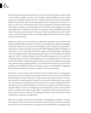 28
Branded as an alarmist and reactionary in his era, Pasolini’s discourse is still terribly
current. What actually surprises is the stubborn impermeability of man toward
a desire and capacity to learn from his mistakes; most of all, and it’s sad to admit,
despite the arrival of Internet and new digital media. The spreading of these me-
dia over vast areas of the planet, their intrinsic capacity to integrate themselves
into modern societies of consumption and information, their logarythmic factor
of development in relation to concepts of integration, their portability, locative ad
interconnection, over the span of a few years have made them means of massifi-
cation, control and deceit of the most potentially pervasive kind that the history
of man has ever known.
Perhaps by thinking in this direction the distinction between new and old media
finally and definitively crumbles:TV and the net, analogical and digital technologies,
risk being overcome by a process of convergence that is dangerous, especially in
social terms. This process does not regard the often flagged problem of freedom of
information (in this sense Internet has the capacity to self-regenerate, developing
new technologies endemically, getting around systems of censorship and making
space for itself in small and large niches of freedom of expression), but rather the
increasing lacking of being critical regarding the transmitted content. If on the one
hand TV bombards us daily with alarming visions, economical collapses, preventive
wars, climatic abuse, global pandemics, on the other Internet does not come short,
recalling and amplifying this flux of images, sounds and information, integrating
them and branching out into the new system of virtual connections.
But there’s a second democratic risk factor that this phenomenon of integration
brings with it, that is perhaps more important than the first. It is what the Media-
gate exhibition wants to indicate as a“great case of the media”. Are we in fact cer-
tain that all the news that leaks through the meshes of contemporary mass media
are true, without conditioning and not the fruit of a complex strategy that feeds
new fears, paranoia, myths, religions in function to a superior social and economi-
cal plan? What are the true emergencies of the beginning of this century? What
are the real fears that man should suffer? If television and internet bombard us
daily with new alarms, what are the antibodies that we need to develop in order
to defend our capacity of judgement?
Well, art is certainly one of these antibodies. The Mediagate exhibition, through
the selected artists and critics and curators of the Digicult network, underlines
how those forms of remediation and audiovisual manipulation of analogical and
 