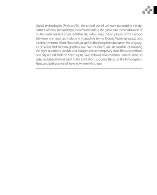 29
digital technologies (Mylicon/En), the critical use of software potential in the dy-
namics of social networking Les Liens Invisibles), the game-like reconsideration of
multi-media content share don the Net (Marc Lee), the emphasis of the rapport
between man and technology in interactive terms (Dorota Walentynowicz) and
intellective terms (Yorit Kluitman), as well as the integration between the languag-
es of video and motion-graphics (Jan Van Nuenen), are all capable of arousing
the right questions, doubts and thoughts in contemporary man. Because perhaps
one day we will find the necessity to have to build an autonomous media zone, as
Sašo Sedlaček, the last artist in the exhibition, suggests. Because the Infocalypse is
Now, and perhaps we all have nowhere left to run!
 