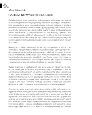 30
GALERIA NOWYCH TECHNOLOGII
Chciałbym skupić się na zagadnieniu funkcjonowania sztuki nowych technologii
w publicznej przestrzeni instytucjonalnej. Pretekstem do podjęcia tematyki sta-
ły się rozważania na temat tego, czy tradycyjne instytucje związane ze sztuką są
potrzebne sztuce nowych mediów. Dyskusję pragnę podjąć w kontekście pokaź-
nego tekstu, stanowiącego ostatni rozdział książki Ryszarda W. Kluszczyńskiego
„Sztuka interaktywna. Od dzieła-instrumentu do interaktywnego spektaklu”. Au-
tor rozważa sytuacje, w których sztuka nowych mediów styka się z instytucjami
sztuki. Natomiast ten tekst miałby stać się rodzajem manifestu programowego dla
konkretnej galerii i dotyczyć specyficznej sytuacji: publicznej galerii sztuki nowych
technologii.
Na wstępie chciałbym zdefiniować różnice między używanymi w tekście poję-
ciami: sztuka nowych mediów i sztuka nowych technologii. Definiując nowe me-
dium, odwołuję się do mediów audiowizualnych, takich jak: film, wideo i Internet,
nie zaś do kontekstu artystycznego słowa medium w rozumieniu pędzla, farby,
kamienia, dłuta, itp, które także kiedyś były nowe. Sztukę nowych technologii ro-
zumiem w sposób szerszy niż sztukę nowych mediów, gdyż pojęcie to – dla mnie
– zawiera materie takie, jak np. biotechnologie czy nanotechnologie.
Wydaje się, że wiele ze współczesnych prac, czy to wideo, czy interaktywnych insta-
lacji sieciowych, prac software-art, czy wykorzystujących urządzenia mobilne, nie
potrzebuje już instytucji takich, jak galerie, muzea lub centra sztuki współczesnej.
Są one bowiem w stanie funkcjonować poza ich środowiskiem, rozprzestrzeniać się
i być doświadczane poza murami goszczącej je instytucji. Co więcej – niektóre dzieła
sztuki same są w stanie generować społeczności skupione dookoła nich i przekształ-
cają się w takie nowe i wirtualne instytucje. Czy należy stwierdzić, że czas galerii
definiowanych jako fora skończył się wraz z nastaniem sztuki interaktywnej?
Uczestnictwo widza w wewnętrznej strukturze dzieła sztuki jest elementem nie-
wątpliwie nowym. Nowy jest wymiar społecznościowy generowany przez dzieło
sztuki. Sztuka zawsze generowała społeczność, ale ta społeczność spotykała się
w galeriach lub muzeach. Dziś dzieła sztuki zapraszają do siebie, ale czy społeczno-
ści przez nie tworzone są tymi samymi, które powstają wokół rozmaitych galerii?
Odpowiedź jest prosta, ale przy tej okazji rozważyć można pytanie o to, czy nawet
internetowe galerie – niekiedy posiadające umocowanie instytucjonalne, a które
prezentują sztukę Internetu czy sztukę wideo – potrafią wybudować konkurencyj-
Michał Brzeziński
 