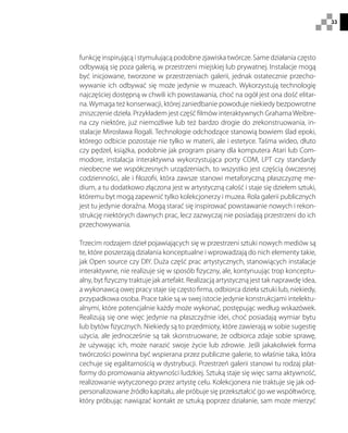 33
funkcję inspirującą i stymulującą podobne zjawiska twórcze. Same działania często
odbywają się poza galerią, w przestrzeni miejskiej lub prywatnej. Instalacje mogą
być inicjowane, tworzone w przestrzeniach galerii, jednak ostatecznie przecho-
wywanie ich odbywać się może jedynie w muzeach. Wykorzystują technologię
najczęściej dostępną w chwili ich powstawania, choć na ogół jest ona dość elitar-
na. Wymaga też konserwacji, której zaniedbanie powoduje niekiedy bezpowrotne
zniszczenie dzieła. Przykładem jest część filmów interaktywnych GrahamaWeibre-
na czy niektóre, już niemożliwe lub też bardzo drogie do zrekonstruowania, in-
stalacje Mirosława Rogali. Technologie odchodzące stanowią bowiem ślad epoki,
którego odbicie pozostaje nie tylko w materii, ale i estetyce. Taśma wideo, dłuto
czy pędzel, książka, podobnie jak program pisany dla komputera Atari lub Com-
modore, instalacja interaktywna wykorzystująca porty COM, LPT czy standardy
nieobecne we współczesnych urządzeniach, to wszystko jest częścią ówczesnej
codzienności, ale i filozofii, która zawsze stanowi metaforyczną płaszczyznę me-
dium, a tu dodatkowo złączona jest w artystyczną całość i staje się dziełem sztuki,
któremu byt mogą zapewnić tylko kolekcjonerzy i muzea. Rola galerii publicznych
jest tu jedynie doraźna. Mogą starać się inspirować powstawanie nowych i rekon-
strukcję niektórych dawnych prac, lecz zazwyczaj nie posiadają przestrzeni do ich
przechowywania.
Trzecim rodzajem dzieł pojawiających się w przestrzeni sztuki nowych mediów są
te, które poszerzają działania konceptualne i wprowadzają do nich elementy takie,
jak Open source czy DIY. Duża część prac artystycznych, stanowiących instalacje
interaktywne, nie realizuje się w sposób fizyczny, ale, kontynuując trop konceptu-
alny, byt fizyczny traktuje jak artefakt. Realizacją artystyczną jest tak naprawdę idea,
a wykonawcą owej pracy staje się często firma, odbiorca dzieła sztuki lub, niekiedy,
przypadkowa osoba. Prace takie są w swej istocie jedynie konstrukcjami intelektu-
alnymi, które potencjalnie każdy może wykonać, postępując według wskazówek.
Realizują się one więc jedynie na płaszczyźnie idei, choć posiadają wymiar bytu
lub bytów fizycznych. Niekiedy są to przedmioty, które zawierają w sobie sugestię
użycia, ale jednocześnie są tak skonstruowane, że odbiorca zdaje sobie sprawę,
że używając ich, może narazić swoje życie lub zdrowie. Jeśli jakakolwiek forma
twórczości powinna być wspierana przez publiczne galerie, to właśnie taka, która
cechuje się egalitarnością w dystrybucji. Przestrzeń galerii stanowi tu rodzaj plat-
formy do promowania aktywności ludzkiej. Sztuką staje się więc sama aktywność,
realizowanie wytyczonego przez artystę celu. Kolekcjonera nie traktuje się jak od-
personalizowane źródło kapitału, ale próbuje się przekształcić go we współtwórcę,
który próbując nawiązać kontakt ze sztuką poprzez działanie, sam może mierzyć
 