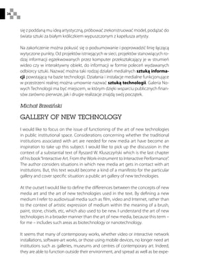 34
się z poddaną mu ideą artystyczną, próbować zrekonstruować model, podążać do
świata sztuki za białym króliczkiem wypuszczonym z kapelusza artysty.
Na zakończenie można pokusić się o podsumowanie i poprowadzić linię łączącą
wytyczone punkty. Od projektów istniejących w sieci, projektów stanowiących ro-
dzaj informacji egzekwowanych przez komputer przekształcający je w strumień
wideo czy w interaktywny obiekt, do informacji w formie poleceń wydawanych
odbiorcy sztuki. Nazwać można taki rodzaj działań medialnych sztuką informa-
cji powstającą na bazie technologii. Działania i instalacje medialne funkcjonujące
w przestrzeni realnej można umownie nazwać sztuką technologii. Galeria No-
wych Technologii ma być miejscem, w którym dzięki wsparciu publicznych finan-
sów zarówno pierwsze, jak i drugie realizacje znajdą swój początek.
Michał Brzeziński
GALLERY OF NEW TECHNOLOGY
I would like to focus on the issue of functioning of the art of new technologies
in public institutional space. Considerations concerning whether the traditional
institutions associated with art are needed for new media art have become an
inspiration to take up this subject. I would like to pick up the discussion in the
context of a substantial text of Ryszard W. Kluszczyński which is the last chapter
of his book“Interactive Art. From the Work-instrument to Interactive Performance”.
The author considers situations in which new media art gets in contact with art
institutions. But, this text would become a kind of a manifesto for the particular
gallery and cover specific situation: a public art gallery of new technologies.
At the outset I would like to define the differences between the concepts of new
media art and the art of new technologies used in the text. By defining a new
medium I refer to audiovisual media such as film, video and Internet, rather than
to the context of artistic expression of medium within the meaning of a brush,
paint, stone, chisels, etc, which also used to be new. I understand the art of new
technologies in a broader manner than the art of new media, because this term –
for me – includes such areas as biotechnology or nanotechnology.
It seems that many of contemporary works, whether video or interactive network
installations, software-art works, or those using mobile devices, no longer need art
institutions such as galleries, museums and centres of contemporary art. Indeed,
they are able to function outside their environment, and spread as well as be expe-
 