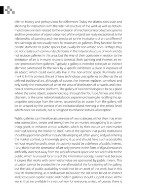 36
refer to history and perhaps look for differences. Today the distribution scale and
allowing for interaction with the internal structure of the work as well as detach-
ment from one item related to the evolution of mechanical reproduction systems
and the generation of objects deprived of the original are really exceptional. Is the
relationship of painting and new media art to the institutions of art so different?
Yet paintings do not usually work for museums or galleries. They function for the
private, domestic or public spaces, but usually for non-artistic ones. Perhaps they
do not create such community platforms in the internal structure of work and do
not replace galleries in this area, but the way of their operation in relation to the
institution of art is in many respects identical. Both painting and Internet art ex-
pect promotion from galleries. Typically, a gallery is intended to be just an indirect
element, sanctioned for the work by a specific exhibition, a place of exposure of
an object, which could eventually live in the non-artistic space, illuminate and
mark it. In this context, the art of new technology uses galleries as often as the so
defined traditional art, although, of course, the Internet replaces somehow and
only rarely the institutions of art in the area of distribution of artworks and crea-
tion of communication platforms. The gallery of new technologies is to be a place
where the same object, experienced e.g. through the YouTube, Vimeo, and Flickr
channels, or the same network installation, experienced owing to recalling the ap-
propriate web page from the server, separated by an ocean from the gallery, will
be an artwork by the context of an institutionalized meeting at the artistic level,
which does not exclude, but is designed to enhance individual reception.
Public galleries can therefore assume one of two strategies: either they may enter
into connections, create and strengthen the art market, recognizing it as some-
thing good, or enhance artistic activities which by their nature are non-market
oriented, leaving the market to itself. I am of the opinion that public institutions
shouldsupportnon-profitartistsanddevelopingart,oftenyoungandjustentering
the market context, or knowingly giving it up and should have such a possibility
without regard for profit, since this activity would be a defence of public interest.
I also think that the promotion of art only present in the form of digital resources
artificially snatched away from the area of network space and not accessible to the
public, which is unusual for artists of the information society, is unethical, because
it causes that works with commercial value are sponsored by public means. This
situation cannot be avoided in the overall model of the functioning of the gallery,
but the lack of public availability should not be an asset of the work, but in this
case its shortcoming, as it endeavours to bounce the old order based on instinct
and possession capital. Public and modern galleries should support above all the
works that are available in a natural way for everyone, unless, of course, there is
 