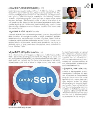 39
MgA (MFA.) Filip Remunda (ur. 1973)
Czeski reżyser, scenarzysta i producent filmowy. W 2005 roku ukończył na FAMU
Wydział Filmu Dokumentalnego. Jego „Village B.” uznano za najlepszy film doku-
mentalny na Międzynarodowym Festiwalu Sztuki Filmowej w Karlovych Varach
(2002 r.) oraz na FAMU Festival (2003). Na Festiwalu Sztuki Filmowej, również w
2003 roku, otrzymał Nagrodę Don Kichota, jest także laureatem innych nagród
filmowych w Europie i Stanach Zjednoczonych. W czasie studiów uczęszczał do
Sam Spiegel Film and Television School w Jerozolimie. Wykładał na Flaherty Docu-
mentary Seminar w USA. Filip Remunda jest współzałożycielem Instytutu Filmów
Dokumentalnych (www.docuinter.net). Prowadzi niezależną firmę producencką
Hipermarket Film Ltd.
MgA (MFA.) Vít Klusák (ur. 1980)
Absolwent Wydziału Filmu Dokumentalnego na FAMU (Film and Television School
of the Academy of Performing Arts) w Pradze, na którym, od 2005 roku, jest wykła-
dowcą (seminarium„Narracja filmowa”). Studiował fotografię w Szkole Grafiki Prze-
mysłowej w Pradze i miał dwie indywidualne wystawy fotografii. Obecnie, oprócz
projektu Nošovice, przygotowuje czarną komedię filmową „Moi trzej bracia”, na
podstawie bajki o tej samej nazwie, autorstwa czeskiego pisarza Karela Jaromíra
Erbena. Mieszka w Pradze.
his studies he attended the Sam Spiegel
Film and Television School in Jerusalem.
He lectured at the Flaherty Documenta-
ry Seminar in the USA. Filip Remunda is
the co-founder of the Institute of Docu-
mentary Film (www.docuinter.net). He
runs the independent production com-
pany Hypermarket Film Ltd.
MgA(MFA.)Vít Klusák (b.1980)
Graduate of the Department of Docu-
mentary Film at FAMU (Film and Televi-
sion School of the Academy of Perfor-
ming Arts) Prague, since 2005 he has
been teaching in the same department
(“Film Narration” seminar). He studied
photography at the Industrial Graphic
Arts School in Prague and has had two
solo shows of photography. At present,
in addition to the Nošovice project, he
is preparing a black comedy film “My
Three Brothers”based on the fairy tale of
the same name by the Czech writer Ka-
rel Jaromír Erben. He lives in Prague.
MgA (MFA.) Filip Remunda (b. 1973)
He is a Czech director, cinematographer and producer. In 2005 he graduated at
FAMU – documentary directing department. His film, “Village B.”, was named best
documentary film at the 2002 KarlovyVary International Film Festival and at the 2003
FAMU Festival, and it received the Don Quixote Award at the 2003 Art Film Festival,
as well as several other prizes at festivals in Europe and the United States. During
archiwum artysty/artist archive
 