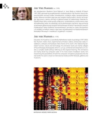 42
Jan Van Nuenen (ur. 1978)
Jest absolwentem Akademii Sztuk Pięknych st. Joost Breda w Holandii. W latach
1997-2002 zajmował się projektowaniem audiowizualnym. Van Nuenen tworzy eks-
perymentalne animacje wideo (interaktywne), instalacje wideo, oprogramowanie,
sprzęt. Głównym tematem jego prac jest związek między ludźmi, naturą i technolo-
gią. Jego prace z zakresu animacji to głównie kolaże ze znalezionego materiału fo-
tograficznego, który został wycięty, połączony i przekształcony; artysta tworzy więc
skomplikowany świat, nie odwołując się do pierwotnego znaczenia. Jego animacje
sąsterowanegłównieprzezprogramkomputerowy.Wswoichnajnowszychpracach
instalacyjnych bada możliwości komputerowych symulacji w czasie rzeczywistym
i ich projekcji w realnym świecie. Jego prace są pokazywane na międzynarodowych
festiwalach filmowych i medialnych, w galeriach i muzeach.
Jan van Nuenen (b. 1978)
Education: Art Academy st. Joost Breda, Netherlands. Audio-visual design (1997-2002).
Van Nuenen makes short, experimental animation video’s, (interactive) video in-
stallations, software and hardware. Main theme of his work is the relationship be-
tween humans, nature and technology. His animation works are mainly collages
of found footage photography which is cut-up, combined and distorted so it cre-
ates a complex world without referring to the original meaning. The animations
are mainly driven by computer code. In his more recent installation works, he’s
researching the possibilities of real-time computer simulations projected onto the
real world. His work is shown at international media and film festivals, galleries and
museums.
archiwum artysty/artist archive
 
