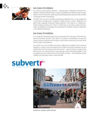 46
Les Liens Invisibles
To umowny duet artystów włoskich – „niegrzecznych chłopaków” Clemente Pe-
stelliego i Gionatana Quintiniego. Ich prace są eklektyczną rekombinacją net-pop-
kultury i technik inżynierii subwersywnej, podważają więc społeczną rolę mediów
i obnażają rozmaite manipulacje.
Od 2007 roku Les Liens Invisibles przenikają do globalnej sieci, w celu połączenia
i rozwinięcia niewidocznych związków między sztuką a życiem. Większość ich
dzieł sztuki osiągnęła światową rozpoznawalność i jest obecna w międzynaro-
dowym obiegu artystycznym. Prace ich obejmują np. wirtualne usługi interneto-
wego samobójstwa, zmierzające do wykasowania wszelkich danych osobowych
z sieci społecznościowych.
Les Liens Invisibles
Is an imaginary italy-based artists duo comprised of the bad guys Clemente Pes-
telli and Gionatan Quintini. Their work is an eclectic recombination of pop net
culture, reverse engineering techniques, social media subvertising, and any other
kind of media manipulations.
Since 2007 Les Liens Invisibles have been infiltrating the global communication
networks in order to join and expand the invisible connections between art and
real life. Most of their artworks and interventions – which include a virtual suicide
web service, the subvertising of many popular social networking platform and
a paradoxical tool to reclaim the truth through the fake – reached global media
visibility and have been shown internationally.
archiwum artysty/artist archive
 