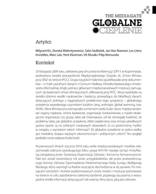 5
Artyści:
Milycon/En, Dorota Walentynowicz, Sašo Sedlaček, Jan Van Nuenen, Les Liens
Invisibles, Marc Lee, Yorit Kluitman, Vít Klusák i Filip Remunda
Kontekst
20 listopada 2009 roku, zaledwie parę dni przed konferencją COP15 w Kopenhadze,
podważona została wiarygodność Międzyrządowego Zespołu ds. Zmian Klimatu
przy ONZ (w skrócie IPCC). Grupa rosyjskich hakerów opublikowała serię dokumen-
tów – e-maili i poufnych danych z Centrum Hadleya, Ośrodka Badawczego Uniwer-
sytetu Wschodniej Anglii, jednej z głównych międzynarodowych instytucji zajmują-
cych się badaniami zmian klimatycznych, afiliowanej przy IPCC. Akcja wydobyła na
światło dzienne wysiłki naukowców i badaczy, prowadzące do falsyfikacji danych
dotyczących jednego z najgorętszych problemów tego tysiąclecia – globalnego
ocieplenia wywołanego czynnikiem ludzkim (ang. anthropic global warming, tzw.
AGW). Afera klimatyczna wstrząsnęła sumieniami wielu ludzi: skoro międzynarodo-
we organy rządowe, centra badawcze, organizacje środowiskowe, a nawet ekolo-
giczne organizacje czy grupy, takie jak Greenpeace, od lat ostrzegały ludzkość, że
problemy takie, jak globalne ocieplenie, efekt cieplarniany oraz emisja szkodliwych
gazów oparte są na solidnych naukowych dowodach, to co powinniśmy myśleć
w związku z wyciekiem takich informacji? Że globalne ocieplenie to jedna wielka
gra medialna, służąca wyższym ekonomicznym i politycznym celom? Ten pogląd
podziela coraz większa liczba ludzi.
W pierwszych dniach stycznia 2010 roku wiele międzynarodowych mediów rela-
cjonowało odkrycie zaskakującego faktu: grypa A/H1N1 wydaje się być mistyfika-
cją zarządzaną przez Światową Organizację Zdrowia i koncerny farmaceutyczne.
Fakt ten został stwierdzony nie przez antyglobalistów, ale przez przewodniczą-
cego Komisji Zdrowia Zgromadzenia Parlamentarnego Rady Europy, Wolfganga
Wodarga, który wymógł na Radzie wszczęcie dochodzenia w tej sprawie. Po mie-
siącach ostrzeżeń i kroków podejmowanych przez media i instytucje państwowe
na świecie w celu zapobieżenia rzekomej epidemii, pojawiają się pytania o wiary-
godne źródła informacji dotyczących tak ważnej sfery życia, jaką jest zdrowie.
 