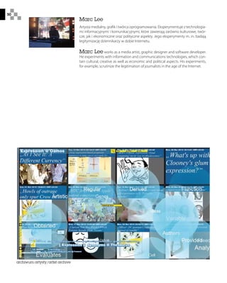 50
Marc Lee
Artysta medialny, grafik i twórca oprogramowania. Eksperymentuje z technologia-
mi informacyjnymi i komunikacyjnymi, które zawierają zarówno kulturowe, twór-
cze, jak i ekonomiczne oraz polityczne aspekty. Jego eksperymenty m. in. badają
legitymizację dziennikarzy w dobie Internetu.
Marc Lee works as a media artist, graphic designer and software developer.
He experiments with information and communications technologies, which con-
tain cultural, creative as well as economic and political aspects. His experiments,
for example, scrutinize the legitimation of journalists in the age of the Internet.
archiwum artysty/artist archive
 