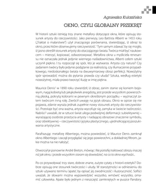 59
OKNO, CZYLI GLOBALNY PRZEKRĘT
W historii sztuki istnieją trzy znane metafory dotyczące okna, które opisują sto-
sunek artysty do rzeczywistości. Jako pierwszy, Leo Battista Alberti w 1453 roku
(„Traktat o malarstwie”) użył znaczącego porównania, stwierdzając, iż obraz to
okno, przez które obserwujemy rzeczywistość.1
Tym samym zdawać by się mogło,
iż jasno określił stosunek artysty do otaczającego świata.Twórca miał być naukow-
cem – mierzyć, kopiować, odwzorowywać. Metafora okna u myśliciela renesan-
su nie oznaczała jednak jedynie wiernego naśladownictwa, Alberti celem sztuki
uczynił piękno. I tu rozpoczął się spór, kto je wytwarza. Artysta czy natura? Czy
zadaniem twórcy było jedynie podążanie za realnością, czy tłumaczenie przypad-
kowego, niedoskonałego świata na dwuwymiarowy obraz perfekcji. Nowożytny
spór sprowadzić można do pytania: prawda czy ułuda? Sztuka, według estetyki
nowożytnej, miała prawo tworzyć iluzję w imię piękna.
Maurice Denis2
w 1890 roku stwierdził, iż obraz, zanim stanie się koniem bojo-
wym, nagą kobietą lub jakąkolwiek anegdotą, jest przede wszystkim powierzch-
nią płaską, pokrytą kolorami w pewnym określonym porządku – wyznaczył za-
tem twórcom inną rolę. Zwrócił uwagę na język obrazu. Okno w opisie się nie
pojawia, zdanie wyraża jednak zupełnie nowy stosunek artysty do rzeczywisto-
ści. Przestaje być ona ważna, artysta wycofuje się, zamyka w świecie twórczości.
Nabiści3
uważali, że w sztuce świat ulega podwójnej deformacji: subiektywnej –
wyrażającej osobiste przeżycia artysty i nadającej obrazowi znaczenie symbolu,
oraz obiektywnej – rzeczywistości języka plastycznego, ujednolicającej poszuki-
wania artystyczne.
Parafrazując metaforę Albertiego, można powiedzieć, iż Maurice Denis zamknął
okno Albertiego i zaczął przyglądać się jego powierzchni, a dokładniej filtrom, ja-
kie można na nie nałożyć.
Otworzył je ponownie André Breton, mówiąc: Nie potrafię traktować obrazu inaczej
niż jak okno, i przede wszystkim staram się dowiedzieć, na co to okno wychodzi...
Po co przywoływać trzy stare, dobrze znane, zużyte cytaty z historii estetyki? Do-
brze opisują one stosunek twórczości i ułudy. W starożytności w odniesieniu do
sztuki używano terminu ‘apate’, by opisać jej zwodniczość i iluzoryczność. Sofiści
uważali, że słowami można wypowiedzieć wszystko, wmówić wszystko, oma-
mić człowieka. Apate było jednym z nieszczęść zamkniętych w puszce Pandory.
Agnieszka Kulazińska
 