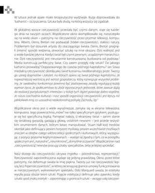 60
W sztuce jednak apate miało terapeutyczny wydźwięk. Iluzja doprowadzała do
‘katharsis’– oczyszczenia. Sztuka była złudą, na którą wszyscy się zgadzali.
W globalnej wiosce rzeczywistość przestała być czymś danym, staje się każde-
go dnia na naszych oczach. Współczesne okno skomplikowało się, rozszczepiło
się na wiele okien – patrzymy na rzeczywistość przez pryzmat telewizji, kompu-
tera. Alberti, Denis, Breton nie podważali źródeł rzeczywistości, stałości natury.
Problemem był stosunek artysty do otaczającego świata. Denis, Breton pragnę-
li zmienić sposób widzenia, otworzyć sztukę na inne obszary. Dziś realność jest
o wiele bardziej płynna. Kiedyś świat był czymś pewnym, urządzonym hierarchicz-
nie. Dziś rzeczywistość jest nieustannie konstruowana, budowana od podstaw.4
Media konstruują perfekcyjny świat. Czy zatem przejęły rolę sztuki? Do jakiego
katharsis prowadzą? Dopasowanego do czasów późnego kapitalizmu? Jan Sowa
medialną rzeczywistość określa jako świat konsensu neoliberalnego, pisze: Tworzy
go szereg dogmatów i założeń, na których opiera się świat późnego kapitalizmu: że
najważniejszą wartością jest wzrost gospodarczy, który rozwiązuje wszystkie proble-
my, że swobodna konkurencja powinna być podstawową zasadą regulującą każdy
wymiar życia, że społeczeństwo to zbiór egoistycznych jednostek, które zawsze dążą
do realizacji partykularnych interesów i z kolizji tych dążeń powstaje dobro wspólne,
że nasza (zachodnia kultura) i nasz sposób organizacji rzeczywistości jest lepszy niż
jakikolwiek inny, co uzasadnia neokolonialną politykę Zachodu, itp.5
Współczesne okno jest o wiele wyraźniejsze, zamyka się w ekranie telewizora,
komputera. Jego powierzchnia„mówi”nie tylko specyficznym językiem, posługu-
je się też specyficzną logiką. Pamiętać należy, iż ekranowy świat – zanim stanie
się serialową gwiazdą, gadającą głową, ostatnim newsem – jest przede wszyst-
kim strumieniem danych, którym łatwo manipulować. Stuart Hall kod mediów
określał jako definiujący pewien horyzont myślowy, pewien wszechświat możliwych
znaczeń w obrębie całego sektora relacji społecznych i kulturowych, który, występu-
jąc z pozycji pozornie legitymizowanych – wydaje się zgodny z tym, co w porządku
społecznym jest „naturalne”, „nieuniknione”, „domyślnie oczywiste”. Współcześnie nad
„rzeczywistością”newsów pracują sztaby specjalistów, żeby je lepiej sprzedać.
Nasz dostęp do rzeczywistości okrywa mgiełka – pośrednictwa, reprezentacji.6
Rzeczywistość zapośredniczona wydaje się jedyną prawdziwą. Okno, przez które
patrzymy, nie deformuje świata w imię piękna. Tworzy już nie rzeczywistość lep-
szą, lecz hiperrzeczywistość7
, w której zacierają się granice umowy funkcjonowania
w nierzeczywistym, wykreowanym spektaklu. Odo Marquard uważa, że estetyka
wyszła poza obszar teorii sztuki. Pojęcie estetyzacji definiuje jako zjawisko, kiedy
sztuka spod znaku estetyki – zapominając o granicach sztuki – wciąga całą rzeczywi-
 