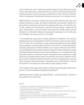 61
stośćwmajakitranssztukiiniejakorzeczywistośćzastępujesztuką. Żyjemy po drugiej
stronie okna Albertiego, w zapośredniczonym obrazie, codziennie generowanym
i podtrzymywanym, powoli zatracając świadomość umowy. Wiemy, że obrazem
można manipulować. Paradoksalnie bardziej wierzymy jemu niż własnym oczom.
Wolfang Welsch zauważał, iż estetyka nie jest już tylko domeną sztuki, ale coraz
bardziej rozszerza się, stając się znakiem materialnej rzeczywistości. Wyróżnił on
dwa poziomy estetyzacji: powierzchowną i głęboką. Pierwszą z nich określić moż-
na jako upiększanie rzeczywistości, czynienie jej „łatwą, lekką i przyjemną”. Do
opisu drugiej Welsch użył terminologii informatycznej, określił ją jako zamianę
hardware’u z software’em. Nabywamy opakowania i powiązane z nimi style życia
oraz ideologie, nie interesuje nas to, co w środku.
Z tej perspektywy przyjrzyjmy się bliżej globalnemu ociepleniu, czyli zjawisku
podwyższania się na naszej planecie średniej temperatury, obserwowanej od po-
łowy XX wieku. Na tej podstawie media wykreowały profetyczną wizję zagłady
naszej cywilizacji. Scenariusz dobry dla filmu science fiction, o wiele jednak atrak-
cyjniejszy, gdyż oparty na faktach. Mówili o tym wszyscy, odbywały się konferen-
cje, powstawały fora internetowe. Działania rosyjskich hakerów pokazały, że wokół
naukowej hipotezy powstała nowa rynkowa ideologia, a to, co przyjęto jako fakt,
było jedynie jedną z naukowych hipotez. Nastąpiła zamiana opakowania z jego
zawartością. Powstała kolejna wersja rzeczywistości lub jedynie odsłoniła się ko-
lejna warstwa. Globalne ocieplenie okazało się kantem propagowanym poprzez
okno mediujące naszą rzeczywistość. Uwypukliło rysę na szkle, której nie chcemy
być świadomi. Czy jesteśmy w stanie odkryć reguły rządzące oknem?
Jakie strategie może zająć artysta wobec„artystycznej, estetyzującej hiperrzeczy-
wistości”? Czy okno okazało się globalnym przekrętem?
Najbardziej aktualna wydaje się recepta Bretona – sztuka jest oknem – jednak na
jaki świat/okno ona wychodzi?
PRZYPISY
1
 Leo Battista Alberti, O malarstwie, w: Myśliciele, kronikarze i artyści o sztuce, red. Jan Białostocki, Warszawa 1978.
2
 Patrz. Artyści o sztuce, Artyści o sztuce, red. Elżbieta Grabska, Hanna Morawska, Warszawa 1963.
3
 Przedstawicielem tego kierunku był Maurice Denis.
4
 Roy Ascott opisuje tę zmianę m. in. jako przejście od natury (nature) do zmiennej rzeczywistości (variable reality) oraz pewności
(certainty) do ewentualności (contingency).
5
 Jan Sowa, last news is first news is every news, w: Last news, Gdańsk 2007 (CSW Łaźnia – katalog wystawy).
6
  Brian Wallis, Introduction, w: Art after modernism: Rethinking representation. New York 1999, s. XV.
7 
Jean Baudrillard, twórca tego pojęcia, uważał, iż współcześnie utożsamiamy obraz z rzeczywistością, tracimy świadomość spek-
taklu, umowy.
 