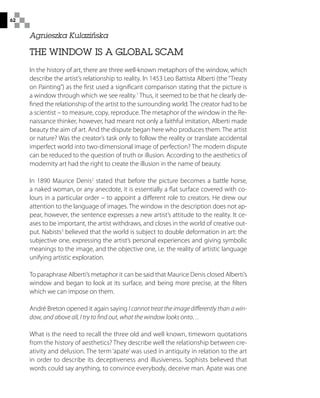 62
THE WINDOW IS A GLOBAL SCAM
In the history of art, there are three well-known metaphors of the window, which
describe the artist’s relationship to reality. In 1453 Leo Battista Alberti (the “Treaty
on Painting”) as the first used a significant comparison stating that the picture is
a window through which we see reality.1
Thus, it seemed to be that he clearly de-
fined the relationship of the artist to the surrounding world. The creator had to be
a scientist – to measure, copy, reproduce. The metaphor of the window in the Re-
naissance thinker, however, had meant not only a faithful imitation, Alberti made
beauty the aim of art. And the dispute began here who produces them. The artist
or nature? Was the creator’s task only to follow the reality or translate accidental
imperfect world into two-dimensional image of perfection? The modern dispute
can be reduced to the question of truth or illusion. According to the aesthetics of
modernity art had the right to create the illusion in the name of beauty.
In 1890 Maurice Denis2
stated that before the picture becomes a battle horse,
a naked woman, or any anecdote, it is essentially a flat surface covered with co-
lours in a particular order – to appoint a different role to creators. He drew our
attention to the language of images. The window in the description does not ap-
pear, however, the sentence expresses a new artist’s attitude to the reality. It ce-
ases to be important, the artist withdraws, and closes in the world of creative out-
put. Nabists3
believed that the world is subject to double deformation in art: the
subjective one, expressing the artist’s personal experiences and giving symbolic
meanings to the image, and the objective one, i.e. the reality of artistic language
unifying artistic exploration.
To paraphrase Alberti’s metaphor it can be said that Maurice Denis closed Alberti’s
window and began to look at its surface, and being more precise, at the filters
which we can impose on them.
André Breton opened it again saying I cannot treat the image differently than a win-
dow, and above all, I try to find out, what the window looks onto…
What is the need to recall the three old and well known, timeworn quotations
from the history of aesthetics? They describe well the relationship between cre-
ativity and delusion. The term ‘apate’ was used in antiquity in relation to the art
in order to describe its deceptiveness and illusiveness. Sophists believed that
words could say anything, to convince everybody, deceive man. Apate was one
Agnieszka Kulazińska
 