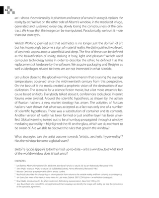 64
art – draws the entire reality in phantom and trance of art and in a way it replaces the
reality by art. We live on the other side of Alberti’s window, in the mediated image,
generated and sustained every day, slowly losing the consciousness of the con-
tract. We know that the image can be manipulated. Paradoxically, we trust it more
than our own eyes.
Welsch Wolfang pointed out that aesthetics is no longer just the domain of art
but has increasingly become a sign of material reality. He distinguished two levels
of aesthetic appearance: a superficial and deep. The first of these can be defined
as the beautification of reality, making it “easy, light and pleasant.” Welsch used
computer technology terms in order to describe the other, he defined it as the
replacement of hardware by the software. We acquire packaging and lifestyles as
well as ideologies related to them, we are not interested in what is inside.
Let us look closer to the global warming phenomenon that is raising the average
temperatures observed since the mid-twentieth century from this perspective.
On the basis of it the media created a prophetic vision of the destruction of our
civilization. The scenario for a science fiction movie, but a lot more attractive be-
cause based on facts. Everybody talked about it, conferences took place, internet
forums were created. Around the scientific hypothesis, as shown by the action
of Russian hackers, a new market ideology has arisen. The activities of Russian
hackers have shown that what was accepted as a fact was only one of a number
of scientific hypotheses. There was a substitution of container and its contents.
Another version of reality has been formed or just another layer has been unve-
iled. Global warming turned out to be a humbug propagated through a window
mediating our reality. It highlighted the rift on the glass, which we do not want to
be aware of. Are we able to discover the rules that govern the window?
What strategies can the artist assume towards “artistic, aesthetic hyper-reality”?
Has the window become a global scam?
Breton’s recipe appears to be the most up-to-date – art is a window, but what kind
of the world/window does it look onto?
ENDNOTES:
1
 Leo Battista Alberti, O malarstwie. In: Myśliciele, kronikarze i artyści o sztuce, Ed. by Jan Białostocki, Warszawa 1978.
2
  See: Artyści o sztuce, Artyści o sztuce, Ed. by Elżbieta Grabska, Hanna Morawska, Warszawa 1963.
3
 Maurice Denis was a representative of this artistic current.
4
  Roy Ascott describes this change e.g. as a transgression from nature to the variable reality and from certainty to contingency.
5
  Jan Sowa, last news is first news is every news. In: Last news, Gdańsk 2007 (CSW Łaźnia – an exhibition catalogue).
6
 Brian Wallis, Introduction. In: Art after modernism: Rethinking representation. New York 1999, p. XV.
7
 Jean Baudrillard who coined this concept believed that nowadays we identify the image with reality, we lose the conscience
of the spectacle, agreement.
 