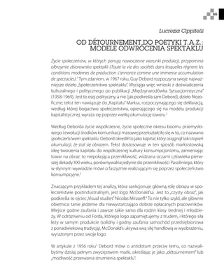 65
Lucrezia Cippitelli
OD DÉTOURNEMENT DO POETYKI T.A.Z.:
MODELE ODWRÓCENIA SPEKTAKLU
Życie społeczeństw, w których panują nowoczesne warunki produkcji, przypomina
olbrzymie zbiorowisko spektakli (Toute la vie des sociétés dans lesquelles règnent les
conditions modernes de production s’annonce comme une immense accumulation
de spectacles).1
Tym zdaniem, w 1967 roku, Guy Debord rozpoczyna swoje najważ-
niejsze dzieło „Społeczeństwo spektaklu”. Wyciąga więc wnioski z doświadczenia
kulturalnego i politycznego po publikacji „Międzynarodówka Sytuacjonistyczna”
(1958-1969). Jest to esej polityczny, a nie (jak podkreśla sam Debord), dzieło filozo-
ficzne; tekst ten nawiązuje do„Kapitału” Marksa, rozpoczynającego się deklaracją,
według której bogactwo społeczeństwa, opierającego się na modelu produkcji
kapitalistycznej, wyraża się poprzez wielką akumulację towaru.2
Według Deborda życie współczesne, życie społeczne okresu boomu przemysło-
wego i ewolucji środków komunikacji masowej przekształciło się w to, co nazwano
społeczeństwem spektaklu. Debord określił to jako kapitał, który osiągnął taki stopień
akumulacji, że stał się obrazem. Tekst dostosowuje w ten sposób marksistowską
ideę tworzenia kapitału do współczesnej kultury konsumpcjonizmu, zamieniając
towar na obraz: to niepokojąca przenikliwość, widziana oczami człowieka pierw-
szej dekady XXI wieku, porównywalna jedynie do przenikliwości Pasoliniego, który
w słynnym wywiadzie mówi o faszyzmie realizującym się poprzez społeczeństwo
konsumpcyjne.3
Znaczącym przykładem tej analizy, która sankcjonuje główną rolę obrazu w spo-
łeczeństwie postindustrialnym, jest logo McDonald’sa. Jest to „czysty obraz”, jak
podkreśla to ojciec„Visual studies”Nicolas Mirzoeff.4
To nie tylko szyld, ale głównie
obietnica: tanie jedzenie dla niewystarczająco dobrze opłacanych pracowników.
Miejsce godne zaufania i zawsze takie samo dla rodzin klasy średniej i młodzie-
ży. W odróżnieniu od Forda, którego logo zapamiętujemy z trudem, i którego siła
leży w samym produkcie (solidny i godny zaufania samochód przedsiębiorstwa
z ponadwiekową tradycją), McDonald’s ukrywa swą siłę handlową w wyobrażeniu,
wyrażonym przez swoje logo.
W artykule z 1956 roku5
Debord mówi o antidotum przeciw temu, co nazwali-
byśmy dzisiaj pełnym zwycięstwem marki, określając je jako:„détournement” lub
„możliwość przerwania strumienia spektaklu”.
 