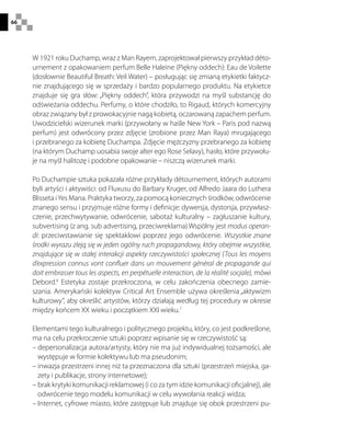 66
W 1921 roku Duchamp, wraz z Man Rayem, zaprojektował pierwszy przykład déto-
urnement z opakowaniem perfum Belle Haleine (Piękny oddech): Eau de Voilette
(dosłownie Beautiful Breath: Veil Water) – posługując się zmianą etykietki faktycz-
nie znajdującego się w sprzedaży i bardzo popularnego produktu. Na etykietce
znajduje się gra słów: „Piękny oddech”, która przywodzi na myśl substancję do
odświeżania oddechu. Perfumy, o które chodziło, to Rigaud, których komercyjny
obraz związany był z prowokacyjnie nagą kobietą, oczarowaną zapachem perfum.
Uwodzicielski wizerunek marki (przywołany w haśle New York – Paris pod nazwą
perfum) jest odwrócony przez zdjęcie (zrobione przez Man Raya) mrugającego
i przebranego za kobietę Duchampa. Zdjęcie mężczyzny przebranego za kobietę
(na którym Duchamp uosabia swoje alter ego Rose Selavy), hasło, które przywołu-
je na myśl halitozę i podobne opakowanie – niszczą wizerunek marki.
Po Duchampie sztuka pokazała różne przykłady détournement, których autorami
byli artyści i aktywiści: od Fluxusu do Barbary Kruger, od Alfredo Jaara do Luthera
Blisseta iYes Mana. Praktyka tworzy, za pomocą koniecznych środków, odwrócenie
znanego sensu i przyjmuje różne formy i definicje: dywersja, dystorsja, przywłasz-
czenie, przechwytywanie, odwrócenie, sabotaż kulturalny – zagłuszanie kultury,
subvertising (z ang. sub advertising, przeciwreklama).Wspólny jest modus operan-
di: przeciwstawianie się spektaklowi poprzez jego odwrócenie. Wszystkie znane
środki wyrazu zleją się w jeden ogólny ruch propagandowy, który obejmie wszystkie,
znajdujące się w stałej interakcji aspekty rzeczywistości społecznej (Tous les moyens
d’expression connus vont confluer dans un mouvement général de propagande qui
doit embrasser tous les aspects, en perpétuelle interaction, de la réalité socjale), mówi
Debord.6
Estetyka zostaje przekroczona, w celu zakończenia obecnego zamie-
szania. Amerykański kolektyw Critical Art Ensemble używa określenia „aktywizm
kulturowy”, aby określić artystów, którzy działają według tej procedury w okresie
między końcem XX wieku i początkiem XXI wieku.7
Elementami tego kulturalnego i politycznego projektu, który, co jest podkreślone,
ma na celu przekroczenie sztuki poprzez wpisanie się w rzeczywistość są:
– depersonalizacja autora/artysty, który nie ma już indywidualnej tożsamości, ale
występuje w formie kolektywu lub ma pseudonim;
– inwazja przestrzeni innej niż ta przeznaczona dla sztuki (przestrzeń miejska, ga-
zety i publikacje, strony internetowe);
– brak krytyki komunikacji reklamowej (i co za tym idzie komunikacji oficjalnej), ale
odwrócenie tego modelu komunikacji w celu wywołania reakcji widza;
– Internet, cyfrowe miasto, które zastępuje lub znajduje się obok przestrzeni pu-
 