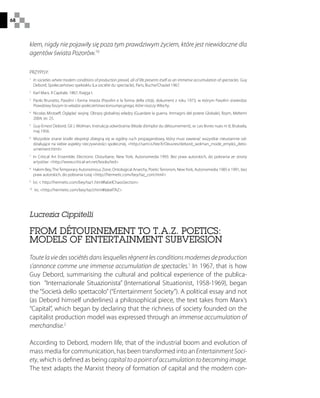 68
Lucrezia Cippitelli
FROM DÉTOURNEMENT TO T.A.Z. POETICS:
MODELS OF ENTERTAINMENT SUBVERSION
Toute la vie des sociétés dans lesquelles règnent les conditions modernes de production
s’annonce comme une immense accumulation de spectacles.1
In 1967, that is how
Guy Debord, summarising the cultural and political experience of the publica-
tion “Internazionale Situazionista” (International Situationist, 1958-1969), began
the “Società dello spettacolo” (“Entertainment Society”). A political essay and not
(as Debord himself underlines) a philosophical piece, the text takes from Marx’s
“Capital”, which began by declaring that the richness of society founded on the
capitalist production model was expressed through an immense accumulation of
merchandise.2
According to Debord, modern life, that of the industrial boom and evolution of
mass media for communication, has been transformed into an Entertainment Soci-
ety, which is defined as being capital to a point of accumulation to becoming image.
The text adapts the Marxist theory of formation of capital and the modern con-
klem, nigdy nie pojawiły się poza tym prawdziwym życiem, które jest niewidoczne dla
agentów świata Pozorów.10
PRZYPISY:
1
 In societies where modern conditions of production prevail, all of life presents itself as an immense accumulation of spectacles. Guy
Debord, Społeczeństwo spektaklu (La société du spectacle), Paris, Buche/Chastel 1967.
2
 Karl Marx, Il Capitale, 1867, Księga I.
3
 Paolo Brunatto, Pasolini i forma miasta (Pasolini e la forma della città), dokument z roku 1973, w którym Pasolini stwierdza:
Prawdziwy faszym to władza społeczeństwa konsumpcyjnego, które niszczy Włochy.
4
 Nicolas Mirzoeff, Oglądać wojnę. Obrazy globalnej władzy (Guardare la guerra. Immagini del potere Globale), Rzym, Meltemi
2004, str. 25.
5
 Guy-Ernest Debord, Gil J. Wolman, Instrukcja odwrócenia (Mode d’emploi du détournement), w: Les lèvres nues nr 8, Bruksela,
maj 1956.
6
 Wszystkie znane środki ekspresji zbiegną się w ogólny ruch propagandowy, który musi zawierać wszystkie nieustannie od-
działujące na siebie aspekty rzeczywistości społecznej. http://sami.is.free.fr/Oeuvres/debord_wolman_mode_emploi_deto-
urnement.html
7
 In Critical Art Ensemble, Electronic Disturbane, New York, Autonomedia 1993. Bez praw autorskich, do pobrania ze strony
artystów: http://www.critical-art.net/books/ted
8
 Hakim Bey,TheTemporary Autonomous Zone, Ontological Anarchy, PoeticTerrorism, NewYork, Autonomedia 1985 e 1991, bez
praw autorskich, do pobrania tutaj http://hermetic.com/bey/taz_cont.html
9
 Ivi,  http://hermetic.com/bey/taz1.html#labelChaosSection
10
 Ivi, http://hermetic.com/bey/taz3.html#labelTAZ
 