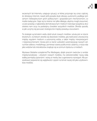 7
wczesnych lat Internetu ustępuje sytuacji, w której przyznaje się coraz częściej,
że dzisiejszy Internet, nawet jeśli posiada duże obszary autonomii, podlega tym
samym niebezpiecznym grom politycznym i gospodarczym mechanizmom, co
media tradycyjne. Staje się to istotne nie tylko dlatego, abyśmy mogli zrozumieć,
co jest prawdą o najbardziej demokratycznym medium trzeciego tysiąclecia, lecz
otwiera nam oczy na podwójny charakter wszystkich mediów. Określa sposób,
w jaki uczymy się poruszać strategicznie między prawdą a oszustwem.
Te strategie są tematem wielu dzieł sztuki nowych mediów: sztuka jest w istocie
terytorium, na którym określa się dwoistość mediów, grę twórczości artystycznej
między regułami medium a autonomią widza, a także między interpretacjami
i nieporozumieniami. Sztuka jest w stanie uszkodzić automatyzację naszych od-
ruchów odbioru medialnego, ponieważ stawia publiczności zadania, a nasza rola
jako widzów lub interaktorów znajduje się w centrum dyskursu o mediach.
Wystawa Globalne ocieplenie/The Mediagate, dzięki pracom twórców o randze
międzynarodowej – artystom nowych mediów, ma odzwierciedlać naszą stałą
walkę pomiędzy pytaniami i wiarą w media, bez sugerowania rozwiązań. Ma po-
wodować pojawienie się wątpliwości i pytań na temat naszej roli jako użytkowni-
ków mediów.
 