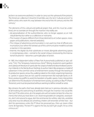 70
jective is to overcome aesthetics in order to carry out the upheaval of the present.
The American collective Critical Art Ensemble uses the term “cultural activism” to
define artists who work this way between the end of the XX century and the XXI
century.7
The elements of this cultural and political project that, and this must be under-
lined, aim to overtake art through the insertion into reality are:
– de-personalisation of the author/director, who no longer appears as an indi-
vidual identity but rather as a collective or nickname;
– The invasion of spaces different from those destined to art (urban spaces, news-
papers and publications, internet websites);
– The critique of advertising communication is not used (nor that of official com-
munication), but rather the twisted use of this communicative model to activate
a reaction in the spectator;
– Internet, the digital city that substitutes or moves alongside advertising spaces
in contemporary cities – central to the social critique conduced by the Interna-
tional Situationist – becomes a principle place of action.
In 1985, the independent editor of New York Autonomedia published an epic vol-
ume, “T.A.Z. The Temporary Autonomous Zone”.8
Mixing situationist avant-gardism
and cyberpunk literature (in particular the utopia of rebel and decentralized autono-
my in Islands in the Net by Bruce Sterling), its author Hakim Bey proposes a model of
subversion in the common sense of entertainment society through the twisting of
its productive spaces: amour fou, walking naked on the street, organising impromp-
tu parties in spaces that are not used for entertainment (for example banks or of-
fices), producing graffiti to avoid the boredom of public spaces. Every intervention
can determine the dissolution of entertainment society, according to Bey PT (Poetic
Terrorism), and must be practiced without wanting to define oneself an artist.
Bey retraces the paths that have already been laid out in previous decades, most
of all invoking the overcoming of aesthetics through the insertion into social life:
Don’t do PT for other artists, do it for people who will not realize (at least for a few mo-
ments) that what you have done is art. Avoid recognizable art-categories, avoid poli-
tics, don’t stick around to argue, don’t be sentimental; be ruthless, take risks, vandalize
only what must be defaced, do something children will remember all their lives – but
don’t be spontaneous unless the PT Muse has possessed you. Dress up. Leave a false
name. Be legendary. The best PT is against the law, but don’t get caught. Art as crime;
crime as art.9
 