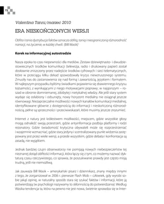 72
Valentina Tanni/marzec 2010
ERA NIESKOŃCZONYCH WERSJI
Obfitaitaniadystrybucjafaktówoznaczaobfitą,taniąinieograniczonąróżnorodność
narracji, na życzenie, w każdej chwili. (Bill Wasik)1
Korek na informacyjnej autostradzie
Nasza epoka to czas niepewności dla mediów. Zestaw dziewiętnasto- i dwudzie-
stowiecznych środków komunikacji (telewizja, radio i drukowany papier) został
dosłownie zniszczony przez nadejście środków cyfrowych i sieci telematycznych,
które w przeciągu kilku dekad spowodowały kryzys niewzruszonego systemu.
Zmusiły nas do zastanowienia się nad formą i zawartością, językiem i formatem.
W najlepszym przypadku byliśmy świadkami pojawienia się zbawiennego kryzysu
tożsamości, z wynikającymi z niego motywacjami poprawy; w najgorszym – ro-
szad w obronie domniemanej, zdobytej i nietykalnej władzy. Ale jeśli stary system
wydaje się osłabiony i odsunięty, nowy horyzont medialny nie osiągnął jeszcze
równowagi. Niezaprzeczalne możliwości nowych kanałów komunikacji medialnej,
identyfikowane głównie z dostępnością do informacji i nieskończoną różnorod-
nością, pełne są sprzeczności i przeciwwskazań, które musimy jeszcze zrozumieć.
Internet z natury jest królestwem możliwości, miejscem, gdzie wszystkie głosy
mogą odnaleźć swoją przestrzeń, gdzie antyinformacja podbija platformy i rodzi
rezonatory. Gdzie świadomość krytyczna obywateli może się rozprzestrzeniać
i wzajemnie wzmacniać, gdzie stary jedyny i scentralizowany punkt widzenia zastę-
powany jest przez wiele wersji, a przede wszystkim, gdzie debata i konfrontacja są
zasadą, nie wyjątkiem.
Jednak bardziej czujni obserwatorzy nie pomijają nowych niebezpieczeństw tej
nieznanej dotąd obfitości informacji, która łączy się z tym, co możemy nazwać dyk-
taturą czasu rzeczywistego, co sprawia, że poszukiwanie prawdy jest często misją
trudną, jeśli nie niemożliwą.
Jak zauważa Bill Wasik – amerykański pisarz i dziennikarz, znany między innymi
z tego, że zorganizował w 2006 r. pierwsze Flash Mob – człowiek, gdy wyrobi so-
bie jakąś opinię, w naturalny sposób stara się szukać faktów i informacji, które ją
potwierdzają (w psychologii nazywamy to skłonnością do potwierdzania). Według
Wasika tendencja ta, która na pewno nie jest nowa, świetnie sprawdza się w Inter-
 