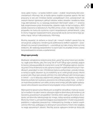 73
necie, gdzie można – w bardzo krótkim czasie – znaleźć niesamowitą ilość prze-
ciwstawnych informacji, tak, że każda opinia znajdzie oczywiste oparcie. Nie bez
przyczyny w sieci jest mnóstwo bardzo szczegółowych stron, poświęconych tak
zwanym teoriom spiskowym, pełnych tekstów, wideo, obrazów i świadectw, które
mają zdemaskować to, co nazywają światowym kłamstwem (ataki z 11 września
były zorganizowane przez Amerykanów, człowiek nigdy nie był na księżycu, AIDS
została stworzona w laboratorium, Paul McCartney umarł, i tak dalej). Także w tym
przypadku nie mamy do czynienia z czymś niespotykanym, jednak łatwość, z jaką
te strony mogą być rozpowszechniane, przyczyniała się do wzmocnienia tego zja-
wiska, mącąc i tak już mało przejrzystą informację.
Musimy zauważyć, że zarówno w starych jak i nowych mediach zawsze liczy się
sensacyjność, połączona z tendencją do preferowania wielkich wydarzeń – praw-
dziwych czy zwanych prawdziwymi – a zaniedbuje się małe zmiany, które są mniej
widoczne, ale wpływają bezpośrednio na życie ludzi (na przykład zmiana ustawy
lub przedstawienie wniosku w parlamencie).
Długi ogon prawdy
Możliwość odnalezienia nieskończonej ilości„wersji”tej samej historii jest określo-
na, ciągle przez Wasika, jako„The Long Tail of Truth” (Długi ogon prawdy); pojęcie
to tworzy ciekawą paralelę do znanej teorii„Long Tail”(Długiego ogona), stworzo-
nej przez Chrisa Andersona w celu opisania nowych modeli ekonomicznych i han-
dlowych, powstałych w sieci: W królestwie dyskursu politycznego i, prawdę mówiąc,
w narracji w ogóle, obawiam się, że znaleźliśmy się w o wiele gorszej sytuacji. Można
ją opisać jako Długi ogon prawdy: jeśli ktoś chce zidentyfikować jakiś trend panujący
w świecie – czy to dotyczący popularności jakiegoś słowa lub zespołu muzycznego,
fałszerstw polityka lub naukowca, powstania lub zniknięcia jakiejś mody – w Interne-
cie może łatwo przekonać sam siebie, że dany trend istnieje, jeśli tylko będzie wykorzy-
stywać ukierunkowane wyszukiwanie lub przeglądać strony o konkretnym profilu.2
Wykrzywienie opisane przez Wasika jest szczególnie obrzydliwe, można je zauwa-
żyć w mediach na całym świecie: obsesyjne dążenie dziennikarzy do tendencji, do
tworzenia„prawdziwych przypadków”, trendów, które wędrują od artykułu do ar-
tykułu, od dziennika telewizyjnego do innego, rodzaj wyraźnej autolegitymizacji.
Można by mówić o„samopotwierdzającej się przepowiedni”. Chodzi tutaj prawdo-
podobnie o najbardziej powszechną i niebezpieczną chorobę w świecie współ-
czesnej informacji, polegającą na obsesyjnym poszukiwaniu historii, bez względu
na wagę opisywanych zdarzeń. Niechby jeszcze ogłaszane tendencje dotyczyły
 