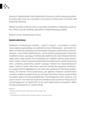 74
dziwnych hollywoodzkich diet, dizajnerskich butów czy celów wakacyjnej podró-
ży, gorzej, gdy mówi się na przykład o wirusowej chorobie, która ma zarazić całą
populację światową.
Wielość punktów widzenia, którą na początku nazwaliśmy możliwością, może za-
tem zmienić się, dla zwykłego obywatela, w kalejdoskopową pułapkę.
Witajcie w erze nieskończonych wersji.
System alarmowy
Możliwości manipulacyjne mediów – starych i nowych – są tematem, na który
coraz częściej wypowiadają się współcześni artyści. Mediascape – przestrzeń me-
dialna, w której się znajdujemy, jest tak bardzo inwazyjna, wszechobecna i kontro-
wersyjna – oraz w fazie redefiniowania – że nie możemy jej ignorować. Oczywiście
to głównie artyści, używający mediów jako platformy do swych eksperymentów,
zdają sobie z tego sprawę. To oni pokazują nam słabości systemu, jego sprzecz-
ności i ryzyko. Czasem za pomocą dzieł otwarcie politycznych, czasem za pomocą
ironii i zmylenia przeciwnika, czasem używając medium do nieprzewidzianych
celów. Sztuka to system alarmowy, memento, budzik dla zaspanych świadomo-
ści, przypomnienie oglądającemu, że można być„publicznym”bez bycia„publicz-
nością”. Że Internet, mimo sprzeczności, jest głównie miejscem uczestniczenia
w wiedzy i platformą dzielenia się nią. Jak mówi Clay Shirky: Intencja użytkowników
ma większy wpływ niż intencja projektantów.3
Technologia jest zatem używana, a jej
użycie nie jest i nie może być wcześniej określone przez przemysł. Artyści jeszcze
raz pomagają nam nie zapomnieć, że to, czym będą media w przyszłości, zależy
od tego, jak będziemy ich używać dzisiaj.
PRZYPISY:
1
  Bill Wasik, And Then There’s This, Viking Penguin, New York, 2009, p. 168.
2
  Ibid., p. 167.
3
  Clay Shirky, lecture at 2009 Non-Profit Technology Conference – http://nten.org/ntc
 
