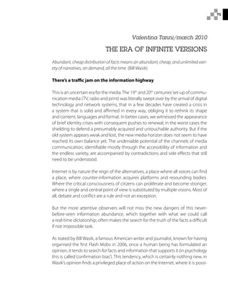 75
Valentina Tanni/march 2010
THE ERA OF INFINITE VERSIONS
Abundant, cheap distribution of facts means an abundant, cheap, and unlimited vari-
ety of narratives, on demand, all the time. (Bill Wasik)
There’s a traffic jam on the information highway
This is an uncertain era for the media.The 19th
and 20th
centuries’set-up of commu-
nication media (TV, radio and print) was literally swept over by the arrival of digital
technology and network systems, that in a few decades have created a crisis in
a system that is solid and affirmed in every way, obliging it to rethink its shape
and content, languages and format. In better cases, we witnessed the appearance
of brief identity crises with consequent pushes to renewal; in the worst cases the
shielding to defend a presumably acquired and untouchable authority. But if the
old system appears weak and lost, the new media horizon does not seem to have
reached its own balance yet. The undeniable potential of the channels of media
communication, identifiable mostly through the accessibility of information and
the endless variety, are accompanied by contradictions and side effects that still
need to be understood.
Internet is by nature the reign of the alternatives, a place where all voices can find
a place, where counter-information acquires platforms and resounding bodies.
Where the critical consciousness of citizens can proliferate and become stronger,
where a single and central point of view is substituted by multiple visions. Most of
all, debate and conflict are a rule and not an exception.
But the more attentive observers will not miss the new dangers of this never-
before-seen information abundance, which together with what we could call
a real-time dictatorship, often makes the search for the truth of the facts a difficult
if not impossible task.
As stated by Bill Wasik, a famous American writer and journalist, known for having
organised the first Flash Mobs in 2006, once a human being has formulated an
opinion, it tends to search for facts and information that supports it (in psychology
this is called‘confirmation bias’). This tendency, which is certainly nothing new, in
Wasik’s opinion finds a privileged place of action on the Internet, where it is possi-
 