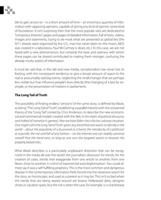 76
ble to gain access to – in a short amount of time – an enormous quantity of infor-
mation with opposing opinions, capable of giving any kind of opinion some kind
of foundation. It isn’t surprising then that the most popular sites are dedicated to
“conspiracy theories”, pages and pages of detailed information, full of texts, videos,
images and statements, trying to de-mask what are presented as global lies (the
9/11 attacks were organised by the U.S., man has never been on the moon, AIDS
was created in a laboratory, Paul McCartney is dead, etc.). In this case, we are not
faced with a new phenomenon, but certainly the ease and vastness with which
these pages can be shared contributed to making them stronger, confusing the
already murky waters of information.
It must be said that, in the old and new media, sensationalism has never lost its
footing, with the consequent tendency to give a broad amount of space to the
real or presumably real big events, neglecting the small changes that are perhaps
less visible but that influence people’s lives directly (the changing of a law for ex-
ample, or the presentation of motions in parliament).
The Long Tail of Truth
The possibility of finding endless“versions”of the same story, is defined by Wasik,
as being“The Long Tail of Truth”, establishing a parallel interest with the renowned
theory of the“Long Tail”coined by Chris Anderson, to describe the new economi-
cal and commercial models created with the Net: In the realm of political discourse,
and indeed of narrative in general, I fear we have fallen into a far less salutary situation.
One might call it the Long Tail of Truth: given any trend that one wants to identify in the
world – about the popularity of a buzzword or a band, the mendacity of a politician
or a pundit, the rise and fall of any fashion – on the Internet one can readily convince
oneself that the trend exist, as long as one runs the targeted search or browses the
properly biased sites.
What Wasik describes is a particularly unpleasant distortion that can be recog-
nized in the media all over the world: the journalistic obsession for trends, for the
creation of cases, trends that exaggerate from one article to another, from one
News show to another, in a kind of exponential auto-legitimisation. You could al-
most say it was a self-fulfilling prophecy. This is the most common and dangerous
disease in the contemporary information field, forced into the obsessive search for
the story, as microscopic and used as a pretext as it may be. This isn’t so bad when
the trends that are being waved around are bizarre Hollywood diets, designer
shoes or vacation spots, but the risk is when the case, for example, is a viral disease
 