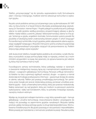 78
Telefon, „przyzwyczajając” się do sposobu wypowiadania myśli, formułowania
zdań i intonacji mówiącego, możliwie wiernie odwzoruje komunikat w wybra-
nym języku.
Na polu sztuki podobne zamiary już od pewnego czasu są demaskowane. W 1997
roku na Documenta X w Kassel Antonio Muntadas przedsięwziął akcję zatytuło-
waną On Translation. Internet Project.1
Projekt polegał na przetłumaczeniu jednego
zdania na wiele języków według procedury przypominającej zabawę w głuchy
telefon. Każdy kolejny uczestnik„zabawy” dokonywał translacji zdania na inny ję-
zyk. Sentencja w języku angielskim brzmiała: Communication systems provide the
possibility of developing better understanding between people: in which language?
Po transformacji na linki kilku innych języków, polski odpowiednik zdania wyjścio-
wego wyglądał następująco: Wszystkie intensywne systemy analityczne poprawiają
jakość międzynarodowych przyrządów służących do porozumiewania się. Problem
dotyczy tego, jakiego używa się języka.2
Jeśli skuteczność telefonu Google będzie podobna do wniosków z analiz Munta-
dasa, w przyszłości za jego pomocą będę mógł, co najwyżej, umówić się z moim
chińskim przyjacielem na kawę, bez pewności, że opisana kawiarnia jest właśnie
tą, którą mój rozmówca miał na myśli.
Futurologiczne zamiary technokratów, którzy pokładają nadzieje w staraniach
o stworzenie inteligentnej maszyny, łączą się z namiętnościami współczesnej cy-
wilizacji – z pojęciami: globalizacja i komunikacja. Pierwsze unifikuje różnorodno-
ści lokalne na rzecz supremacji ogólnych wartości, drugie – w oparciu o niemal
doskonałą technologię przekazywania informacji – gwarantuje dostęp do wiedzy
w ułamku sekundy. Telefon jest protezą umożliwiającą komunikację. Ten zamie-
rzony przez Google jest jeszcze doskonalszą protezą, ponieważ umożliwia prze-
łożenie języka – kodu uniwersalnej komunikacji, który jest przecież niedoskonały.
Należy zastanowić się nad językiem, który jest medium na pierwszym poziomie
wykorzystania i dalej nad translatorem, który, na potrzeby niniejszego wywodu,
nazwijmy medium wtórnym.
Wydaje się, że język jest rodzajem kamienia u nogi, który spowalnia pęd – hamuje
globalizację i utrudnia komunikację. Uwarunkowania lokalne i przywiązanie do
tradycji nie pozwalają na zapomnienie języków narodowych. Wszystko byłoby
prostsze, gdyby translacja jednego języka na drugi była bezproblemowa. Sformu-
łowania charakterystyczne dla języka pozostają w rzeczywistości nieprzekładalne.
Bliskie prawdy jest twierdzenie o niemożności przełożenia poezji. Nieudane próby
 