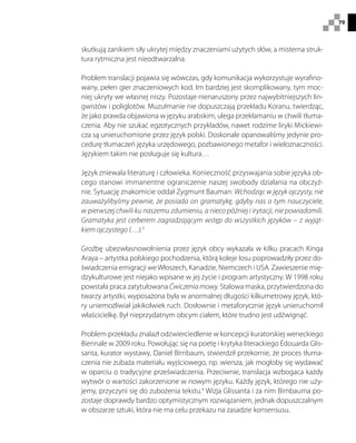 79
skutkują zanikiem siły ukrytej między znaczeniami użytych słów, a misterna struk-
tura rytmiczna jest nieodtwarzalna.
Problem translacji pojawia się wówczas, gdy komunikacja wykorzystuje wyrafino-
wany, pełen gier znaczeniowych kod. Im bardziej jest skomplikowany, tym moc-
niej ukryty we własnej niszy. Pozostaje nienaruszony przez najwybitniejszych lin-
gwistów i poliglotów. Muzułmanie nie dopuszczają przekładu Koranu, twierdząc,
że jako prawda objawiona w języku arabskim, ulega przekłamaniu w chwili tłuma-
czenia. Aby nie szukać egzotycznych przykładów, nawet rodzime liryki Mickiewi-
cza są unieruchomione przez język polski. Doskonale opanowaliśmy jedynie pro-
cedurę tłumaczeń języka urzędowego, pozbawionego metafor i wieloznaczności.
Językiem takim nie posługuje się kultura…
Język zniewala literaturę i człowieka. Konieczność przyswajania sobie języka ob-
cego stanowi immanentne ograniczenie naszej swobody działania na obczyź-
nie. Sytuację znakomicie oddał Zygmunt Bauman: Wchodząc w język ojczysty, nie
zauważylibyśmy pewnie, że posiada on gramatykę, gdyby nas o tym nauczyciele,
w pierwszej chwili ku naszemu zdumieniu, a nieco później i irytacji, nie powiadomili.
Gramatyka jest cerberem zagradzającym wstęp do wszystkich języków – z wyjąt-
kiem ojczystego (…).3
Groźbę ubezwłasnowolnienia przez język obcy wykazała w kilku pracach Kinga
Araya – artystka polskiego pochodzenia, którą koleje losu poprowadziły przez do-
świadczenia emigracji weWłoszech, Kanadzie, Niemczech i USA. Zawieszenie mię-
dzykulturowe jest niejako wpisane w jej życie i program artystyczny. W 1998 roku
powstała praca zatytułowana Ćwiczenia mowy. Stalowa maska, przytwierdzona do
twarzy artystki, wyposażona była w anormalnej długości kilkumetrowy język, któ-
ry uniemożliwiał jakikolwiek ruch. Dosłownie i metaforycznie język unieruchomił
właścicielkę. Był nieprzydatnym obcym ciałem, które trudno jest udźwignąć.
Problem przekładu znalazł odzwierciedlenie w koncepcji kuratorskiej weneckiego
Biennale w 2009 roku. Powołując się na poetę i krytyka literackiego Édouarda Glis-
santa, kurator wystawy, Daniel Birnbaum, stwierdził przekornie, że proces tłuma-
czenia nie zubaża materiału wyjściowego, np. wiersza, jak mogłoby się wydawać
w oparciu o tradycyjne przeświadczenia. Przeciwnie, translacja wzbogaca każdy
wytwór o wartości zakorzenione w nowym języku. Każdy język, którego nie uży-
jemy, przyczyni się do zubożenia tekstu.4
Wizja Glissanta i za nim Birnbauma po-
zostaje doprawdy bardzo optymistycznym rozwiązaniem, jednak dopuszczalnym
w obszarze sztuki, która nie ma celu przekazu na zasadzie konsensusu.
 