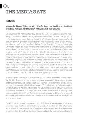 8
Artists:
Milycon/En, Dorota Walentynowicz, Sašo Sedlaček, Jan Van Nuenen, Les Liens
Invisibles, Marc Lee, Yorit Kluitman, Vít Klusák and Filip Remunda
On November 20, 2009, just few days before the COP 15 in Copenhagen, the cred-
ibility of the United Nations Intergovernmental Panel on Climate Change (IPCC)
– the government body that monitors the UN climate change studies, suffered
a severe blow. A group of Russian hackers had published a series of documents,
e-mails and confidential data from Hadley Center, Research Center of East Anglia
University, one of the major international institutions of climate studies, strongly
affiliated with the IPCC itself. The action seems to expose efforts of scholars and
researchers to falsify data on one of the hottest media topics of the millennium:
anthropic global warming, the so-called AGW. The Climategate has shaken the
conscience of many: if international government bodies, research centers, envi-
ronmental organizations and even ecologist organizations like Greenpeace and
even eco-activists groups have been warning us for years that independent fun-
damental problems like global warming, the greenhouse effect, emission harmful
gases, are based on solid scientific foundations, what should we think about the
leak? That global warming is all a big media game, serving superior economic and
political interests? It’s a doubt that many are beginning to have.
In early days of January 2010, many international media revealed a striking news:
the A/H1N1 flu seems to be a hoax orchestrated by theWorld Health Organization
and the pharmaceutical companies. It was claimed not by some no-global critics,
but the chairman of the Health Committee of Council of Europe Parliamentary As-
sembly, Wolfgang Wodarg, who forced the Council to approve a tough resolution
demanding an international inquiry into the matter. After months of warnings and
measures against the risk of infection involving the media and institutions around
the world, one wonders when we can speak of trusted sources on a subject as
important as health.
Frankly, I believed beyond any doubt that Saddam Hussein had weapons of mass de-
struction – said the former British Prime Minister Tony Blair, on 29th of January
2010, in front of the Commission of Inquiry on Iraq at the Queen Elizabeth Center
in London. Blair denied that the government had put the idea, in the intelligence
 