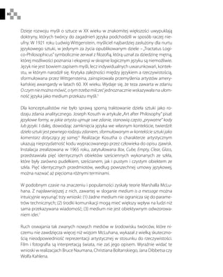 80
Dzieje rozwoju myśli o sztuce w XX wieku w znakomitej większości uwypuklają
doktryny, których twórcy do zagadnień języka podchodzili w sposób raczej nie-
ufny. W 1921 roku Ludwig Wittgenstein, myśliciel najbardziej zasłużony dla nurtu
językowego sztuki, w jedynym za życia opublikowanym dziele – „Tractatus Logi-
co-Philosophicus”symbolicznie zerwał z filozofią, którą uznał za dziedzinę mętną,
której możliwości poznania i ekspresji w skrajnie logicznym języku są niemożliwie.
Język nie jest bowiem zapisem myśli, lecz indywidualnych uwarunkowań, kontek-
stu, w którym narodził się. Krytyka zależności między językiem a rzeczywistością,
sformułowana przez Wittgensteina, zainspirowała przemyślenia artystów amery-
kańskiej awangardy w latach 60. XX wieku. Wydaje się, że teza zawarta w zdaniu
Oczymniemożnamówić,otymtrzebamilczećjednoznacznie wskazywała na ułom-
ność języka jako medium przekazu myśli.5
Dla konceptualistów nie było sprawą sporną traktowanie dzieła sztuki jako ro-
dzaju zdania analitycznego. Joseph Kosuth w artykule„Art after Philosophy”pisał:
językowe formy, w jakie artysta ujmuje swe zdanie, stanowią często „prywatne” kody
lub języki. I dalej, dowodząc zamknięcia języka we własnym kontekście, twierdził:
dzieło sztuki jest pewnego rodzaju zdaniem, sformułowanym w kontekście sztuki jako
komentarz dotyczący jej samej.6
Realizacje Kosutha o charakterze artystycznym
ukazują nieprzydatność kodu wypracowanego przez człowieka do opisu zjawisk.
Instalacja zrealizowana w 1965 roku, zatytułowana Box, Cube, Empty, Clear, Glass,
przedstawiała pięć identycznych obiektów sześciennych wykonanych ze szkła,
które były zarówno pudełkiem, sześcianem, jak i pustym i czystym obiektem ze
szkła. Pięć identycznych przedmiotów, według powszechnej umowy językowej,
można nazwać aż pięcioma różnymi terminami.
W podobnym czasie na znaczeniu i popularności zyskały teorie Marshalla McLu-
hana. Z najsławniejszej z nich, zawartej w sloganie medium is a message można
intuicyjnie wysunąć trzy wnioski: (1) żadne medium nie ogranicza się do parame-
trów technicznych; (2) środki komunikacji mogą mieć większy wpływ na ludzi niż
sama przekazywana wiadomość; (3) medium nie jest obiektywnym odwzorowa-
niem idei.7
Ruch oswajania tak zwanych nowych mediów w środowisku twórców, które ni-
czemu nie zawdzięcza więcej niż wizjom McLuhana, wykazał z wielką skuteczno-
ścią nieodpowiedniość reprezentacji artystycznej w stosunku do rzeczywistości.
Film i fotografia są interpretacją świata, nie zaś jego opisem. Wyraźnie widać te
wnioski w realizacjach Bruce Naumana, Christiana Boltanskiego, Jana Dibbetsa czy
Wolfa Kahlena.
 