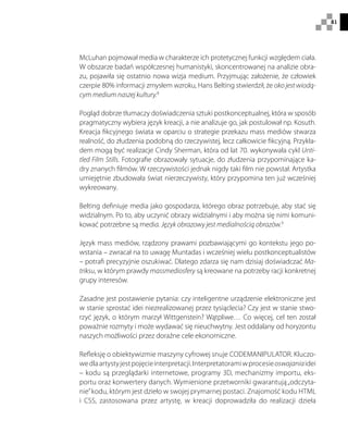 81
McLuhan pojmował media w charakterze ich protetycznej funkcji względem ciała.
W obszarze badań współczesnej humanistyki, skoncentrowanej na analizie obra-
zu, pojawiła się ostatnio nowa wizja medium. Przyjmując założenie, że człowiek
czerpie 80% informacji zmysłem wzroku, Hans Belting stwierdził, że oko jest wiodą-
cym medium naszej kultury.8
Pogląd dobrze tłumaczy doświadczenia sztuki postkonceptualnej, która w sposób
pragmatyczny wybiera język kreacji, a nie analizuje go, jak postulował np. Kosuth.
Kreacja fikcyjnego świata w oparciu o strategie przekazu mass mediów stwarza
realność, do złudzenia podobną do rzeczywistej, lecz całkowicie fikcyjną. Przykła-
dem mogą być realizacje Cindy Sherman, która od lat 70. wykonywała cykl Unti-
tled Film Stills. Fotografie obrazowały sytuacje, do złudzenia przypominające ka-
dry znanych filmów. W rzeczywistości jednak nigdy taki film nie powstał. Artystka
umiejętnie zbudowała świat nierzeczywisty, który przypomina ten już wcześniej
wykreowany.
Belting definiuje media jako gospodarza, którego obraz potrzebuje, aby stać się
widzialnym. Po to, aby uczynić obrazy widzialnymi i aby można się nimi komuni-
kować potrzebne są media. Język obrazowy jest medialnością obrazów.9
Język mass mediów, rządzony prawami pozbawiającymi go kontekstu jego po-
wstania – zwracał na to uwagę Muntadas i wcześniej wielu postkonceptualistów
– potrafi precyzyjnie oszukiwać. Dlatego zdarza się nam dzisiaj doświadczać Ma-
triksu, w którym prawdy massmediosfery są kreowane na potrzeby racji konkretnej
grupy interesów.
Zasadne jest postawienie pytania: czy inteligentne urządzenie elektroniczne jest
w stanie sprostać idei niezrealizowanej przez tysiąclecia? Czy jest w stanie stwo-
rzyć język, o którym marzył Wittgenstein? Wątpliwe… Co więcej, cel ten został
poważnie rozmyty i może wydawać się nieuchwytny. Jest oddalany od horyzontu
naszych możliwości przez doraźne cele ekonomiczne.
Refleksję o obiektywizmie maszyny cyfrowej snuje CODEMANIPULATOR. Kluczo-
wedlaartystyjestpojęcieinterpretacji.Interpretatoramiwprocesieoswajaniaidei
– kodu są przeglądarki internetowe, programy 3D, mechanizmy importu, eks-
portu oraz konwertery danych. Wymienione przetworniki gwarantują„odczyta-
nie”kodu, którym jest dzieło w swojej prymarnej postaci. Znajomość kodu HTML
i CSS, zastosowana przez artystę, w kreacji doprowadziła do realizacji dzieła
 