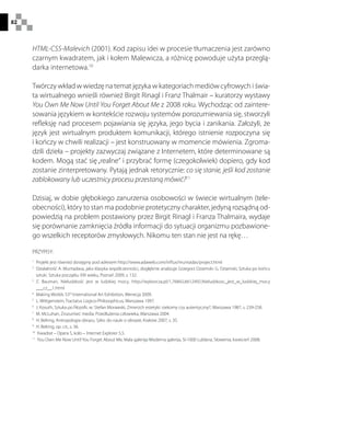 82
HTML-CSS-Malevich (2001). Kod zapisu idei w procesie tłumaczenia jest zarówno
czarnym kwadratem, jak i kołem Malewicza, a różnicę powoduje użyta przeglą-
darka internetowa.10
Twórczy wkład w wiedzę na temat języka w kategoriach mediów cyfrowych i świa-
ta wirtualnego wnieśli również Birgit Rinagl i Franz Thalmair – kuratorzy wystawy
You Own Me Now Until You Forget About Me z 2008 roku. Wychodząc od zaintere-
sowania językiem w kontekście rozwoju systemów porozumiewania się, stworzyli
refleksję nad procesem pojawiania się języka, jego bycia i zanikania. Założyli, że
język jest wirtualnym produktem komunikacji, którego istnienie rozpoczyna się
i kończy w chwili realizacji – jest konstruowany w momencie mówienia. Zgroma-
dzili dzieła – projekty zazwyczaj związane z Internetem, które determinowane są
kodem. Mogą stać się„realne“ i przybrać formę (czegokolwiek) dopiero, gdy kod
zostanie zinterpretowany. Pytają jednak retorycznie: co się stanie, jeśli kod zostanie
zablokowany lub uczestnicy procesu przestaną mówić?11
Dzisiaj, w dobie głębokiego zanurzenia osobowości w świecie wirtualnym (tele-
obecności), który to stan ma podobnie protetyczny charakter, jedyną rozsądną od-
powiedzią na problem postawiony przez Birgit Rinagl i Franza Thalmaira, wydaje
się porównanie zamknięcia źródła informacji do sytuacji organizmu pozbawione-
go wszelkich receptorów zmysłowych. Nikomu ten stan nie jest na rękę…
PRZYPISY:
1
 Projekt jest również dostępny pod adresem http://www.adaweb.com/influx/muntadas/project.html
2
 Działalność A. Muntadasa, jako klasyka współczesności, dogłębnie analizuje Grzegorz Dziamski: G. Dziamski, Sztuka po końcu
sztuki. Sztuka początku XXI wieku, Poznań 2009, s. 132.
3
 Z. Bauman, Nieludzkość jest w ludzkiej mocy, http://wyborcza.pl/1,76842,6612492,Nieludzkosc_jest_w_ludzkiej_mocy
___cz__1.html
4
 Making Worlds 53rd
International Art Exhibition, Wenecja 2009.
5
  L. Wittgenstein, Tractatus Logico-Philosophicus, Warszawa 1997.
6
 J. Kosuth, Sztuka po filozofii, w: Stefan Morawski, Zmierzch estetyki: rzekomy czy autentyczny?, Warszawa 1987, s. 239-258.
7
  M. McLuhan, Zrozumieć media: Przedłużenia człowieka, Warszawa 2004.
8
  H. Belting, Antropologia obrazu. Szkic do nauki o obrazie, Kraków 2007, s. 35.
9
  H. Belting, op. cit., s. 36.
10
  Kwadrat – Opera 5, koło – Internet Explorer 5,5.
11
 You Own Me Now Until You Forget About Me, Mala galerija/Moderna galerija, SI-1000 Lublana, Słowenia, kwiecień 2008.
 