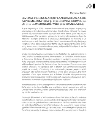 83
Krzysztof Siatka
SEVERAL FINDINGS ABOUT LANGUAGE AS A CRE-
ATIVE MEDIUM THAT IS THE ETERNAL SKIRMISHES
OF THE COMMUNIQUÉ WITH THE TRANSLATION
At the beginning of 2010 I received information on the progress in preparing
a translation system, based on which a future Google phone will work. The device
is in the assumptions to translate a conversation while it takes place into around
6000 languages. The translation software, by knowing billons data (e.g. from the
Internet) – examples of the use of language, is to recognize the meaning of ut-
tered sentences and, therefore, translate them into the selected foreign language.
The phone while being “accustomed” to the way of expressing thoughts, formu-
lating sentences and intonation of the speaker, will possibly faithfully replicate the
communiqué in the chosen language.
Similar intentions have been unmasked in the field of art for quite some time. In
1997, Antonio Muntadas took the action entitled On Translation. Internet Project1
at Documenta X in Kassel. The project consisted in translating one sentence into
many languages according to the procedure resembling fun of telephone. Each
additional participant of the„fun” carried out the translation of the sentence into
another language. The operative part in English was: Communication systems
provide the possibility of developing better understanding between people: in which
language?; after transformation into links of several other languages, the Polish
equivalent of the input sentence was as follows: Wszystkie intensywne systemy
analityczne poprawiają jakość międzynarodowych przyrządów służących do poro-
zumiewania się. Problem dotyczy tego, jakiego używa się języka.2
If the effectiveness of the Google phone is similar to the conclusions from Munta-
das’analysis, in the future I will be able to, at best, make an appointment with my
Chinese friend for coffee, with no certainty that described cafe is that one which
my interlocutor had in mind.
Futurological intentions of technocrats who have their hopes in the efforts of crea-
tion of intelligent machines are connected with the passions of modern civilization
– the concepts of: globalization and communication.The first one unifies local diver-
sity for the benefit of supremacy of general values, the second one – based on near-
ly perfect information technology – ensures access to knowledge in a split second.
The phone is a prosthesis allowing communication. This one intended by Google is
 