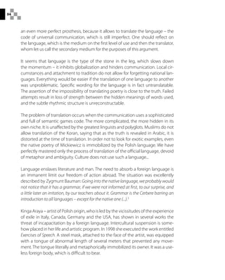 84
an even more perfect prosthesis, because it allows to translate the language – the
code of universal communication, which is still imperfect. One should reflect on
the language, which is the medium on the first level of use and then the translator,
whom let us call the secondary medium for the purposes of this argument.
It seems that language is the type of the stone in the leg, which slows down
the momentum – it inhibits globalization and hinders communication. Local cir-
cumstances and attachment to tradition do not allow for forgetting national lan-
guages. Everything would be easier if the translation of one language to another
was unproblematic. Specific wording for the language is in fact untranslatable.
The assertion of the impossibility of translating poetry is close to the truth. Failed
attempts result in loss of strength between the hidden meanings of words used,
and the subtle rhythmic structure is unreconstructable.
The problem of translation occurs when the communication uses a sophisticated
and full of semantic games code. The more complicated, the more hidden in its
own niche. It is unaffected by the greatest linguists and polyglots. Muslims do not
allow translation of the Koran, saying that as the truth is revealed in Arabic, it is
distorted at the time of translation. In order not to look for exotic examples, even
the native poetry of Mickiewicz is immobilized by the Polish language. We have
perfectly mastered only the process of translation of the official language, devoid
of metaphor and ambiguity. Culture does not use such a language...
Language enslaves literature and man. The need to absorb a foreign language is
an immanent limit our freedom of action abroad. The situation was excellently
described by Zygmunt Bauman: Going into the native language, we probably would
not notice that it has a grammar, if we were not informed at first, to our surprise, and
a little later an irritation, by our teachers about it. Grammar is the Cerbere barring an
introduction to all languages – except for the native one (...).3
Kinga Araya – artist of Polish origin, who is led by the vicissitudes of the experience
of exile in Italy, Canada, Germany and the USA, has shown in several works the
threat of incapacitation by a foreign language. Intercultural suspension is some-
how placed in her life and artistic program. In 1998 she executed the work entitled
Exercises of Speech. A steel mask, attached to the face of the artist, was equipped
with a tongue of abnormal length of several meters that prevented any move-
ment. The tongue literally and metaphorically immobilized its owner. It was a use-
less foreign body, which is difficult to bear.
 