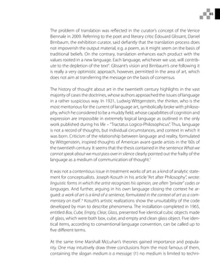 85
The problem of translation was reflected in the curator’s concept of the Venice
Biennale in 2009. Referring to the poet and literary critic Édouard Glissant, Daniel
Birnbaum, the exhibition curator, said defiantly that the translation process does
not impoverish the output material, e.g. a poem, as it might seem on the basis of
traditional beliefs. On the contrary, translation enhances each product with the
values rooted in a new language. Each language, whichever we use, will contrib-
ute to the depletion of the text4
. Glissant’s vision and Birnbaum’s one following it
is really a very optimistic approach, however, permitted in the area of art, which
does not aim at transferring the message on the basis of consensus.
The history of thought about art in the twentieth century highlights in the vast
majority of cases the doctrines, whose authors approached the issues of language
in a rather suspicious way. In 1921, Ludwig Wittgenstein, the thinker, who is the
most meritorious for the current of language art, symbolically broke with philoso-
phy, which he considered to be a muddy field, whose capabilities of cognition and
expression are impossible in extremely logical language as outlined in the only
work published during his life – “Tractatus Logico-Philosophicus”. Thus, language
is not a record of thoughts, but individual circumstances, and context in which it
was born. Criticism of the relationship between language and reality, formulated
by Wittgenstein, inspired thoughts of American avant-garde artists in the ‘60s of
the twentieth century. It seems that the thesis contained in the sentence What we
cannot speak about we must pass over in silence clearly pointed out the frailty of the
language as a medium of communication of thought.5
It was not a contentious issue in treatment works of art as a kind of analytic state-
ment for conceptualists. Joseph Kosuth in his article “Art after Philosophy”, wrote:
linguistic forms in which the artist recognizes his opinion, are often “private” codes or
languages. And further, arguing in his own language closing the context he ar-
gued: a work of art is a kind of a sentence, formulated in the context of art as a com-
mentary on itself .6
Kosuth’s artistic realizations show the unsuitability of the code
developed by man to describe phenomena. The installation completed in 1965,
entitled Box, Cube, Empty, Clear, Glass, presented five identical cubic objects made
of glass, which were both box, cube, and empty and clean glass object. Five iden-
tical items, according to conventional language convention, can be called up to
five different terms.
At the same time Marshall McLuhan’s theories gained importance and popula-
rity. One may intuitively draw three conclusions from the most famous of them,
containing the slogan medium is a message: (1) no medium is limited to techni-
 