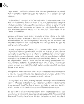 86
cal parameters, (2) means of communication may have greater impact on people
than does the forwarded message, (3) the medium is not an objective concept
mapping.7
The movement of taming of the so-called new media in artistic environment that
does not owe anything more than visions of McLuhan, demonstrated with great
effectiveness artistic inadequacy of representation in relation to reality. Film and
photography are the interpretation of the world, not its description.These conclu-
sions may be clearly seen in realizations of Bruce Nauman, Christian Boltanski, Jan
Dibbets or Wolf Kahlen.
McLuhan understood media as their prophetic functions relative to the body.
There was recently a new vision of the medium in the area of contemporary hu-
manities research, focused on image analysis. Assuming that the person will take
80% of the information from sense of sight, Hans Belting said that the eye is the
leading medium of our culture.8
The view truly explains the experience of post-conceptual art, which pragmati-
cally chooses the language of creation, and does not analyze it, as postulated for
example by Kosuth. The creation of a fictitious world based on communication
strategies for the mass media creates reality, the illusion is similar to the real, but
entirely fictitious. An example may be the realization of Cindy Sherman, who since
the 70s performed a series of Untitled Film Stills. Her photographs depicted situa-
tions, reminding staff of the illusion of well-known films. In reality, however, such
a movie has never been made. She skilfully built an unreal world, which resembles
the one created earlier.
Belting defines media as the host, whose image needs to become visible. In order
to make the images visible, and make it possible to communicate with them the
media are needed. The image language is a mediality of images.9
The language of mass media, ruled by the rights depriving it from context of its
creation – Muntadas and earlier many post-conceptualist drew out attention to
it – can accurately cheat. Therefore, it happens to us today to experience Matrix in
which the truths of massmediasphere are created for specific interest groups.
It is reasonable to ask: Is intelligent electronic device able to cope with the idea
unperformed for millennia? Is it able to create a language which Wittgenstein had
dreamed of? Doubtful...What’s more, this objective has been seriously blurred and
 