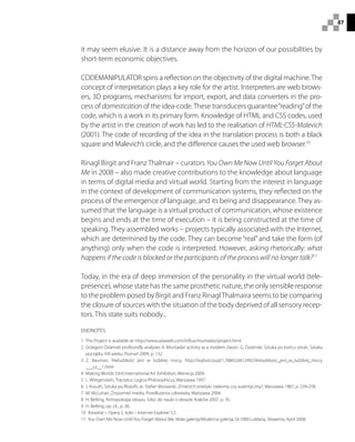 87
it may seem elusive. It is a distance away from the horizon of our possibilities by
short-term economic objectives.
CODEMANIPULATOR spins a reflection on the objectivity of the digital machine.The
concept of interpretation plays a key role for the artist. Interpreters are web brows-
ers, 3D programs, mechanisms for import, export, and data converters in the pro-
cess of domestication of the idea-code.These transducers guarantee“reading”of the
code, which is a work in its primary form. Knowledge of HTML and CSS codes, used
by the artist in the creation of work has led to the realisation of HTML-CSS-Malevich
(2001). The code of recording of the idea in the translation process is both a black
square and Malevich’s circle, and the difference causes the used web browser.10
Rinagl Birgit and Franz Thalmair – curators You Own Me Now Until You Forget About
Me in 2008 – also made creative contributions to the knowledge about language
in terms of digital media and virtual world. Starting from the interest in language
in the context of development of communication systems, they reflected on the
process of the emergence of language, and its being and disappearance. They as-
sumed that the language is a virtual product of communication, whose existence
begins and ends at the time of execution – it is being constructed at the time of
speaking. They assembled works – projects typically associated with the Internet,
which are determined by the code. They can become “real”and take the form (of
anything) only when the code is interpreted. However, asking rhetorically: what
happens if the code is blocked or the participants of the process will no longer talk?11
Today, in the era of deep immersion of the personality in the virtual world (tele-
presence), whose state has the same prosthetic nature, the only sensible response
to the problem posed by Birgit and Franz RinaglThalmaira seems to be comparing
the closure of sources with the situation of the body deprived of all sensory recep-
tors. This state suits nobody...
ENDNOTES:
1  This Project is available at: http://www.adaweb.com/influx/muntadas/project.html
2 Grzegorz Dziamski profoundly analyzes A. Muntadas’activity as a modern classic: G. Dziamski, Sztuka po końcu sztuki. Sztuka
początku XXI wieku, Poznań 2009, p. 132.
3 Z. Bauman, Nieludzkość jest w ludzkiej mocy, http://wyborcza.pl/1,76842,6612492,Nieludzkosc_jest_w_ludzkiej_mocy
___cz__1.html
4  Making Worlds 53rd International Art Exhibition, Wenecja 2009.
5  L. Wittgenstein, Tractatus Logico-Philosophicus, Warszawa 1997.
6  J. Kosuth, Sztuka po filozofii, w: Stefan Morawski, Zmierzch estetyki: rzekomy czy autentyczny?, Warszawa 1987, p. 239-258.
7  M. McLuhan, Zrozumieć media: Przedłużenia człowieka, Warszawa 2004.
8  H. Belting, Antropologia obrazu. Szkic do nauki o obrazie, Kraków 2007, p. 35.
9  H. Belting, op. cit., p. 36.
10  Kwadrat – Opera 5, koło – Internet Explorer 5,5.
11  You Own Me Now Until You Forget About Me, Mala galerija/Moderna galerija, SI-1000 Lublana, Słowenia, April 2008.
 